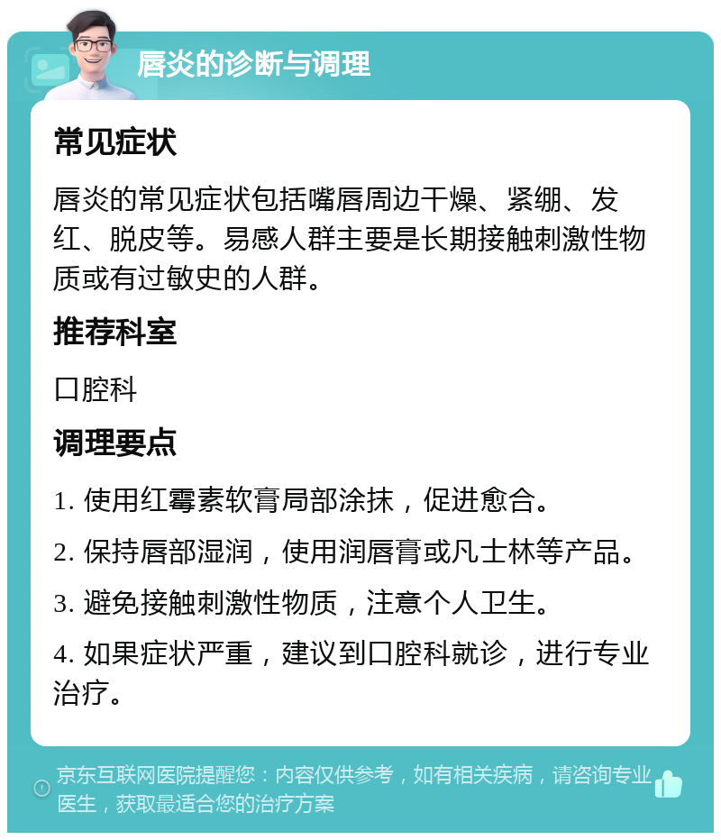 唇炎的诊断与调理 常见症状 唇炎的常见症状包括嘴唇周边干燥、紧绷、发红、脱皮等。易感人群主要是长期接触刺激性物质或有过敏史的人群。 推荐科室 口腔科 调理要点 1. 使用红霉素软膏局部涂抹，促进愈合。 2. 保持唇部湿润，使用润唇膏或凡士林等产品。 3. 避免接触刺激性物质，注意个人卫生。 4. 如果症状严重，建议到口腔科就诊，进行专业治疗。