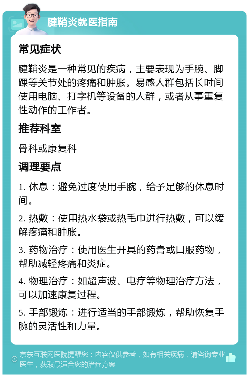 腱鞘炎就医指南 常见症状 腱鞘炎是一种常见的疾病，主要表现为手腕、脚踝等关节处的疼痛和肿胀。易感人群包括长时间使用电脑、打字机等设备的人群，或者从事重复性动作的工作者。 推荐科室 骨科或康复科 调理要点 1. 休息：避免过度使用手腕，给予足够的休息时间。 2. 热敷：使用热水袋或热毛巾进行热敷，可以缓解疼痛和肿胀。 3. 药物治疗：使用医生开具的药膏或口服药物，帮助减轻疼痛和炎症。 4. 物理治疗：如超声波、电疗等物理治疗方法，可以加速康复过程。 5. 手部锻炼：进行适当的手部锻炼，帮助恢复手腕的灵活性和力量。