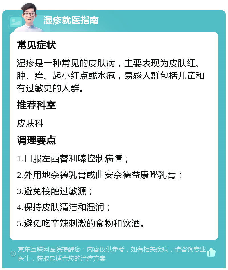 湿疹就医指南 常见症状 湿疹是一种常见的皮肤病，主要表现为皮肤红、肿、痒、起小红点或水疱，易感人群包括儿童和有过敏史的人群。 推荐科室 皮肤科 调理要点 1.口服左西替利嗪控制病情； 2.外用地奈德乳膏或曲安奈德益康唑乳膏； 3.避免接触过敏源； 4.保持皮肤清洁和湿润； 5.避免吃辛辣刺激的食物和饮酒。