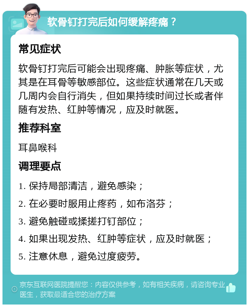 软骨钉打完后如何缓解疼痛？ 常见症状 软骨钉打完后可能会出现疼痛、肿胀等症状，尤其是在耳骨等敏感部位。这些症状通常在几天或几周内会自行消失，但如果持续时间过长或者伴随有发热、红肿等情况，应及时就医。 推荐科室 耳鼻喉科 调理要点 1. 保持局部清洁，避免感染； 2. 在必要时服用止疼药，如布洛芬； 3. 避免触碰或揉搓打钉部位； 4. 如果出现发热、红肿等症状，应及时就医； 5. 注意休息，避免过度疲劳。