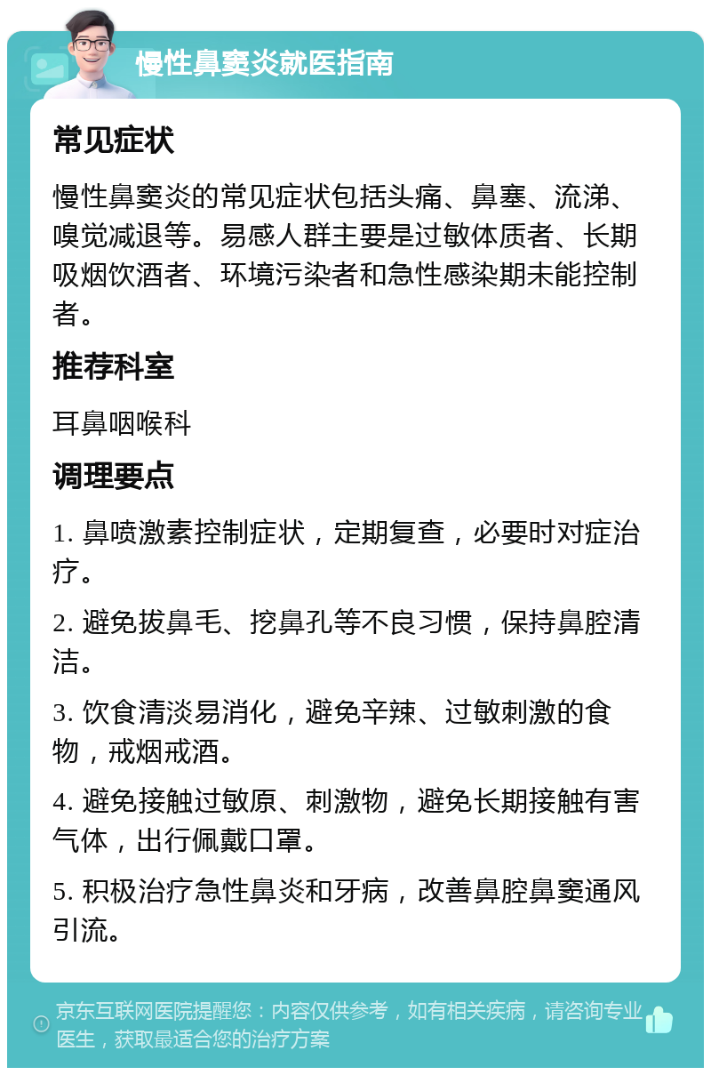 慢性鼻窦炎就医指南 常见症状 慢性鼻窦炎的常见症状包括头痛、鼻塞、流涕、嗅觉减退等。易感人群主要是过敏体质者、长期吸烟饮酒者、环境污染者和急性感染期未能控制者。 推荐科室 耳鼻咽喉科 调理要点 1. 鼻喷激素控制症状，定期复查，必要时对症治疗。 2. 避免拔鼻毛、挖鼻孔等不良习惯，保持鼻腔清洁。 3. 饮食清淡易消化，避免辛辣、过敏刺激的食物，戒烟戒酒。 4. 避免接触过敏原、刺激物，避免长期接触有害气体，出行佩戴口罩。 5. 积极治疗急性鼻炎和牙病，改善鼻腔鼻窦通风引流。