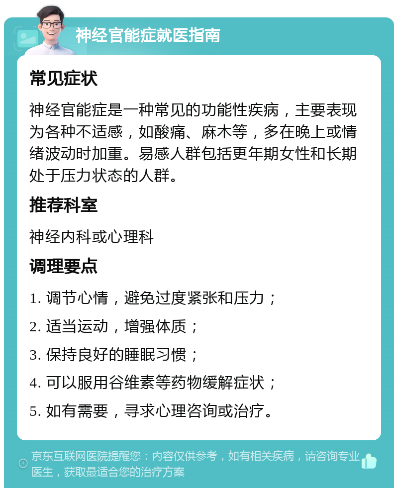 神经官能症就医指南 常见症状 神经官能症是一种常见的功能性疾病，主要表现为各种不适感，如酸痛、麻木等，多在晚上或情绪波动时加重。易感人群包括更年期女性和长期处于压力状态的人群。 推荐科室 神经内科或心理科 调理要点 1. 调节心情，避免过度紧张和压力； 2. 适当运动，增强体质； 3. 保持良好的睡眠习惯； 4. 可以服用谷维素等药物缓解症状； 5. 如有需要，寻求心理咨询或治疗。