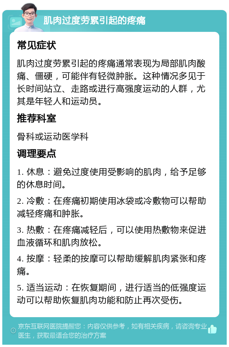 肌肉过度劳累引起的疼痛 常见症状 肌肉过度劳累引起的疼痛通常表现为局部肌肉酸痛、僵硬，可能伴有轻微肿胀。这种情况多见于长时间站立、走路或进行高强度运动的人群，尤其是年轻人和运动员。 推荐科室 骨科或运动医学科 调理要点 1. 休息：避免过度使用受影响的肌肉，给予足够的休息时间。 2. 冷敷：在疼痛初期使用冰袋或冷敷物可以帮助减轻疼痛和肿胀。 3. 热敷：在疼痛减轻后，可以使用热敷物来促进血液循环和肌肉放松。 4. 按摩：轻柔的按摩可以帮助缓解肌肉紧张和疼痛。 5. 适当运动：在恢复期间，进行适当的低强度运动可以帮助恢复肌肉功能和防止再次受伤。