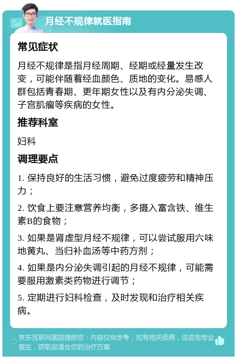 月经不规律就医指南 常见症状 月经不规律是指月经周期、经期或经量发生改变，可能伴随着经血颜色、质地的变化。易感人群包括青春期、更年期女性以及有内分泌失调、子宫肌瘤等疾病的女性。 推荐科室 妇科 调理要点 1. 保持良好的生活习惯，避免过度疲劳和精神压力； 2. 饮食上要注意营养均衡，多摄入富含铁、维生素B的食物； 3. 如果是肾虚型月经不规律，可以尝试服用六味地黄丸、当归补血汤等中药方剂； 4. 如果是内分泌失调引起的月经不规律，可能需要服用激素类药物进行调节； 5. 定期进行妇科检查，及时发现和治疗相关疾病。