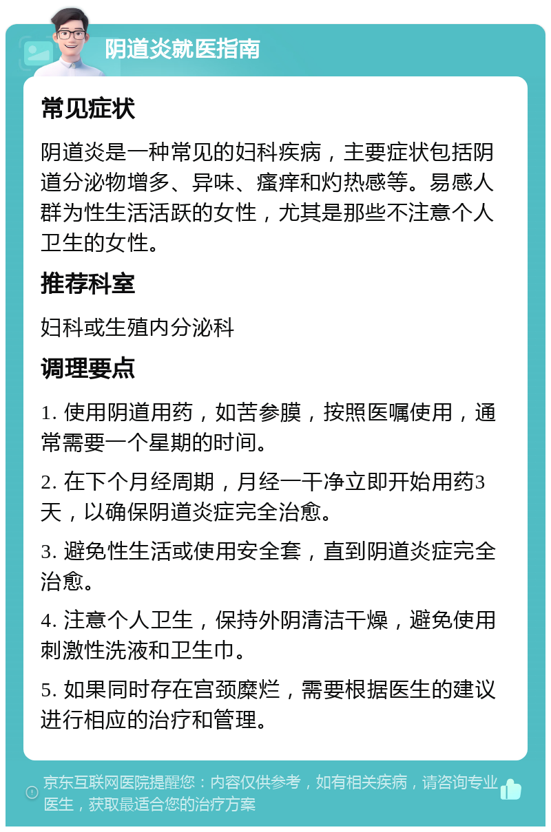 阴道炎就医指南 常见症状 阴道炎是一种常见的妇科疾病，主要症状包括阴道分泌物增多、异味、瘙痒和灼热感等。易感人群为性生活活跃的女性，尤其是那些不注意个人卫生的女性。 推荐科室 妇科或生殖内分泌科 调理要点 1. 使用阴道用药，如苦参膜，按照医嘱使用，通常需要一个星期的时间。 2. 在下个月经周期，月经一干净立即开始用药3天，以确保阴道炎症完全治愈。 3. 避免性生活或使用安全套，直到阴道炎症完全治愈。 4. 注意个人卫生，保持外阴清洁干燥，避免使用刺激性洗液和卫生巾。 5. 如果同时存在宫颈糜烂，需要根据医生的建议进行相应的治疗和管理。