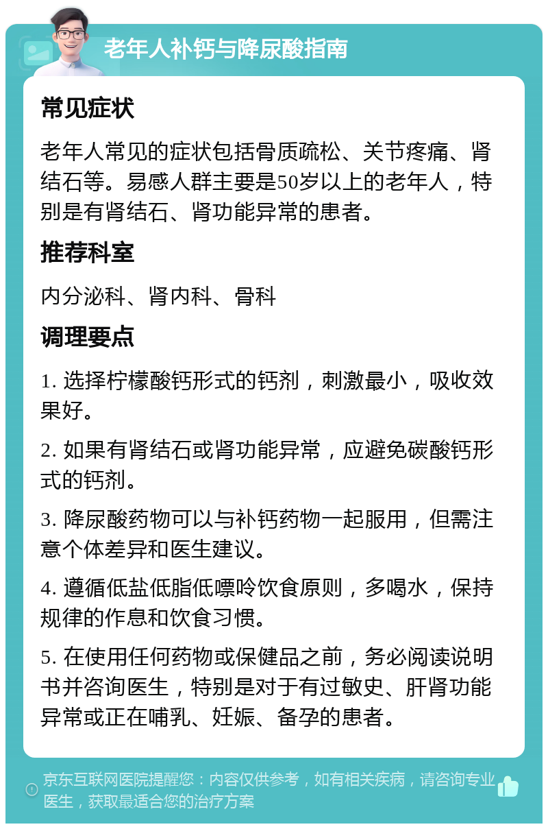 老年人补钙与降尿酸指南 常见症状 老年人常见的症状包括骨质疏松、关节疼痛、肾结石等。易感人群主要是50岁以上的老年人，特别是有肾结石、肾功能异常的患者。 推荐科室 内分泌科、肾内科、骨科 调理要点 1. 选择柠檬酸钙形式的钙剂，刺激最小，吸收效果好。 2. 如果有肾结石或肾功能异常，应避免碳酸钙形式的钙剂。 3. 降尿酸药物可以与补钙药物一起服用，但需注意个体差异和医生建议。 4. 遵循低盐低脂低嘌呤饮食原则，多喝水，保持规律的作息和饮食习惯。 5. 在使用任何药物或保健品之前，务必阅读说明书并咨询医生，特别是对于有过敏史、肝肾功能异常或正在哺乳、妊娠、备孕的患者。