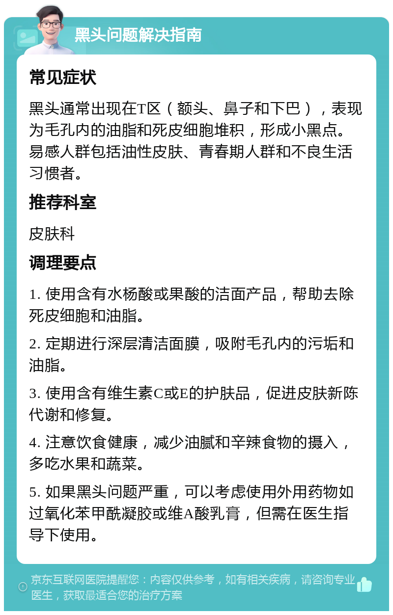 黑头问题解决指南 常见症状 黑头通常出现在T区（额头、鼻子和下巴），表现为毛孔内的油脂和死皮细胞堆积，形成小黑点。易感人群包括油性皮肤、青春期人群和不良生活习惯者。 推荐科室 皮肤科 调理要点 1. 使用含有水杨酸或果酸的洁面产品，帮助去除死皮细胞和油脂。 2. 定期进行深层清洁面膜，吸附毛孔内的污垢和油脂。 3. 使用含有维生素C或E的护肤品，促进皮肤新陈代谢和修复。 4. 注意饮食健康，减少油腻和辛辣食物的摄入，多吃水果和蔬菜。 5. 如果黑头问题严重，可以考虑使用外用药物如过氧化苯甲酰凝胶或维A酸乳膏，但需在医生指导下使用。