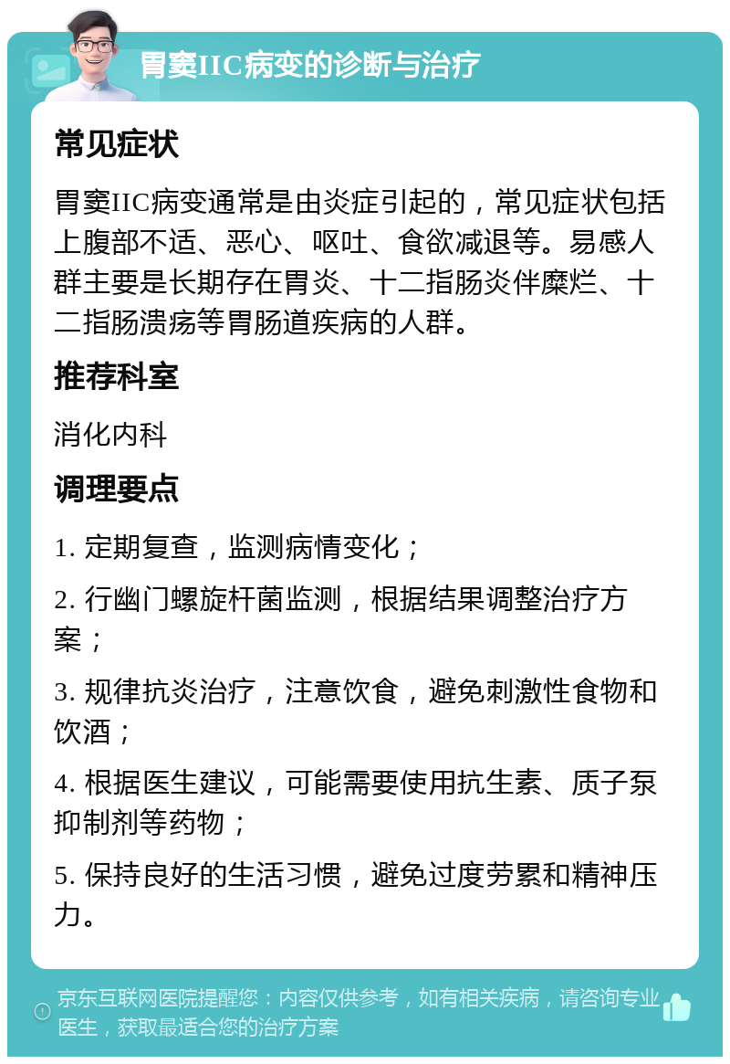 胃窦IIC病变的诊断与治疗 常见症状 胃窦IIC病变通常是由炎症引起的，常见症状包括上腹部不适、恶心、呕吐、食欲减退等。易感人群主要是长期存在胃炎、十二指肠炎伴糜烂、十二指肠溃疡等胃肠道疾病的人群。 推荐科室 消化内科 调理要点 1. 定期复查，监测病情变化； 2. 行幽门螺旋杆菌监测，根据结果调整治疗方案； 3. 规律抗炎治疗，注意饮食，避免刺激性食物和饮酒； 4. 根据医生建议，可能需要使用抗生素、质子泵抑制剂等药物； 5. 保持良好的生活习惯，避免过度劳累和精神压力。