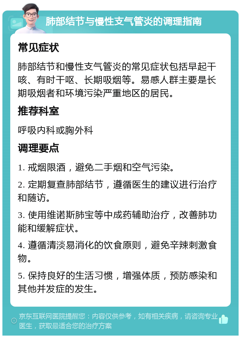 肺部结节与慢性支气管炎的调理指南 常见症状 肺部结节和慢性支气管炎的常见症状包括早起干咳、有时干呕、长期吸烟等。易感人群主要是长期吸烟者和环境污染严重地区的居民。 推荐科室 呼吸内科或胸外科 调理要点 1. 戒烟限酒，避免二手烟和空气污染。 2. 定期复查肺部结节，遵循医生的建议进行治疗和随访。 3. 使用维诺斯肺宝等中成药辅助治疗，改善肺功能和缓解症状。 4. 遵循清淡易消化的饮食原则，避免辛辣刺激食物。 5. 保持良好的生活习惯，增强体质，预防感染和其他并发症的发生。