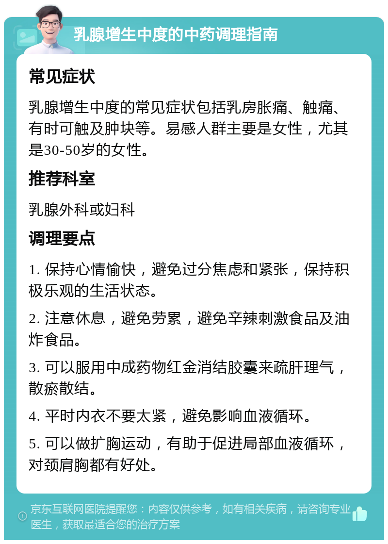 乳腺增生中度的中药调理指南 常见症状 乳腺增生中度的常见症状包括乳房胀痛、触痛、有时可触及肿块等。易感人群主要是女性，尤其是30-50岁的女性。 推荐科室 乳腺外科或妇科 调理要点 1. 保持心情愉快，避免过分焦虑和紧张，保持积极乐观的生活状态。 2. 注意休息，避免劳累，避免辛辣刺激食品及油炸食品。 3. 可以服用中成药物红金消结胶囊来疏肝理气，散瘀散结。 4. 平时内衣不要太紧，避免影响血液循环。 5. 可以做扩胸运动，有助于促进局部血液循环，对颈肩胸都有好处。