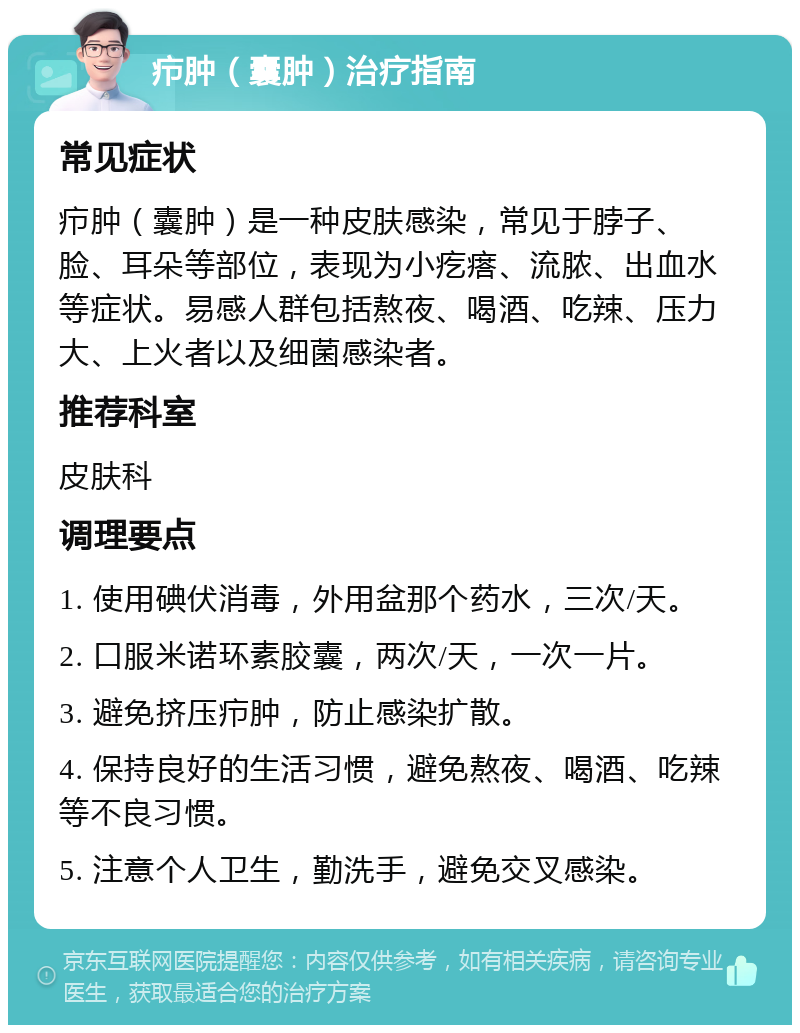 疖肿（囊肿）治疗指南 常见症状 疖肿（囊肿）是一种皮肤感染，常见于脖子、脸、耳朵等部位，表现为小疙瘩、流脓、出血水等症状。易感人群包括熬夜、喝酒、吃辣、压力大、上火者以及细菌感染者。 推荐科室 皮肤科 调理要点 1. 使用碘伏消毒，外用盆那个药水，三次/天。 2. 口服米诺环素胶囊，两次/天，一次一片。 3. 避免挤压疖肿，防止感染扩散。 4. 保持良好的生活习惯，避免熬夜、喝酒、吃辣等不良习惯。 5. 注意个人卫生，勤洗手，避免交叉感染。