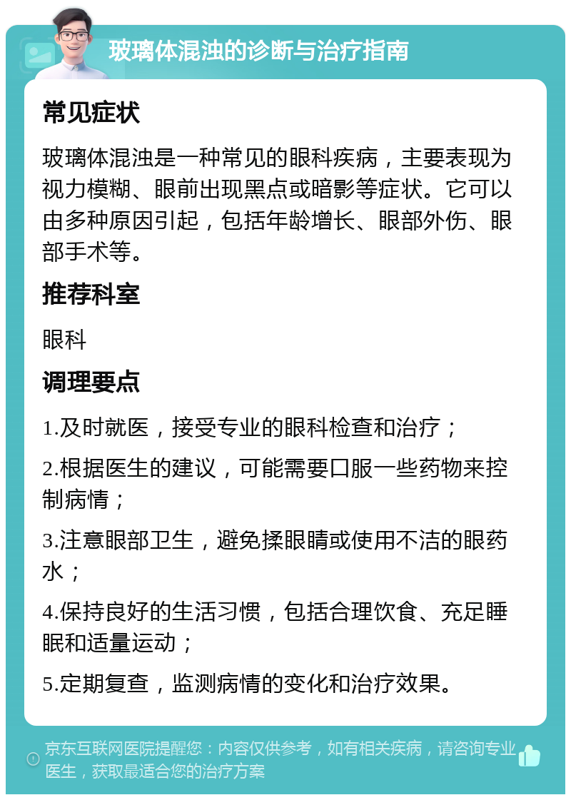 玻璃体混浊的诊断与治疗指南 常见症状 玻璃体混浊是一种常见的眼科疾病，主要表现为视力模糊、眼前出现黑点或暗影等症状。它可以由多种原因引起，包括年龄增长、眼部外伤、眼部手术等。 推荐科室 眼科 调理要点 1.及时就医，接受专业的眼科检查和治疗； 2.根据医生的建议，可能需要口服一些药物来控制病情； 3.注意眼部卫生，避免揉眼睛或使用不洁的眼药水； 4.保持良好的生活习惯，包括合理饮食、充足睡眠和适量运动； 5.定期复查，监测病情的变化和治疗效果。