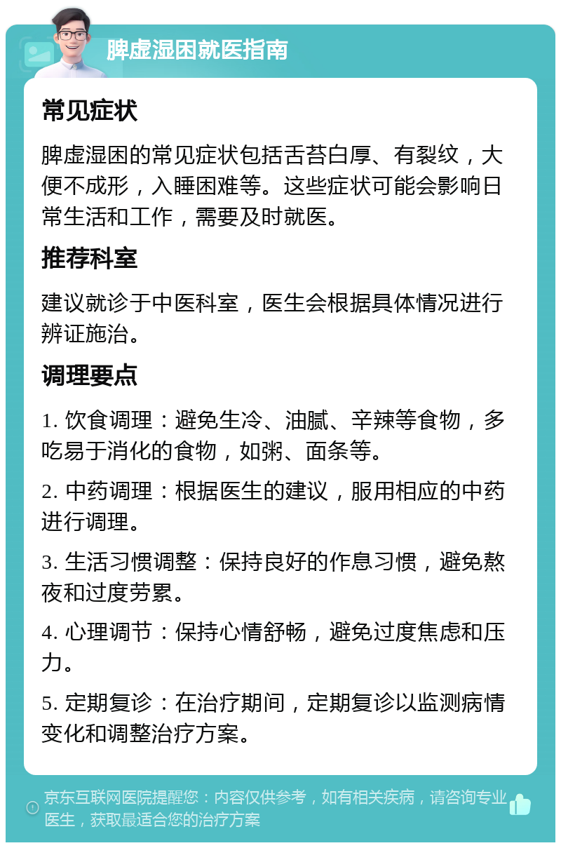 脾虚湿困就医指南 常见症状 脾虚湿困的常见症状包括舌苔白厚、有裂纹，大便不成形，入睡困难等。这些症状可能会影响日常生活和工作，需要及时就医。 推荐科室 建议就诊于中医科室，医生会根据具体情况进行辨证施治。 调理要点 1. 饮食调理：避免生冷、油腻、辛辣等食物，多吃易于消化的食物，如粥、面条等。 2. 中药调理：根据医生的建议，服用相应的中药进行调理。 3. 生活习惯调整：保持良好的作息习惯，避免熬夜和过度劳累。 4. 心理调节：保持心情舒畅，避免过度焦虑和压力。 5. 定期复诊：在治疗期间，定期复诊以监测病情变化和调整治疗方案。