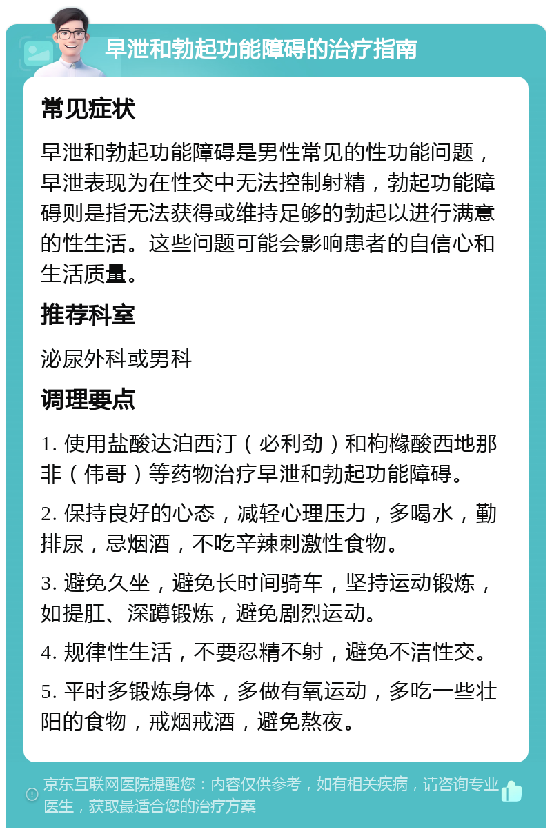 早泄和勃起功能障碍的治疗指南 常见症状 早泄和勃起功能障碍是男性常见的性功能问题，早泄表现为在性交中无法控制射精，勃起功能障碍则是指无法获得或维持足够的勃起以进行满意的性生活。这些问题可能会影响患者的自信心和生活质量。 推荐科室 泌尿外科或男科 调理要点 1. 使用盐酸达泊西汀（必利劲）和枸橼酸西地那非（伟哥）等药物治疗早泄和勃起功能障碍。 2. 保持良好的心态，减轻心理压力，多喝水，勤排尿，忌烟酒，不吃辛辣刺激性食物。 3. 避免久坐，避免长时间骑车，坚持运动锻炼，如提肛、深蹲锻炼，避免剧烈运动。 4. 规律性生活，不要忍精不射，避免不洁性交。 5. 平时多锻炼身体，多做有氧运动，多吃一些壮阳的食物，戒烟戒酒，避免熬夜。