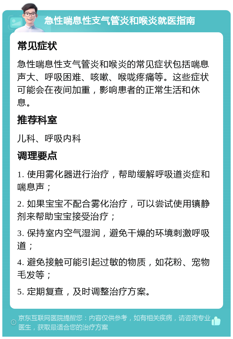 急性喘息性支气管炎和喉炎就医指南 常见症状 急性喘息性支气管炎和喉炎的常见症状包括喘息声大、呼吸困难、咳嗽、喉咙疼痛等。这些症状可能会在夜间加重，影响患者的正常生活和休息。 推荐科室 儿科、呼吸内科 调理要点 1. 使用雾化器进行治疗，帮助缓解呼吸道炎症和喘息声； 2. 如果宝宝不配合雾化治疗，可以尝试使用镇静剂来帮助宝宝接受治疗； 3. 保持室内空气湿润，避免干燥的环境刺激呼吸道； 4. 避免接触可能引起过敏的物质，如花粉、宠物毛发等； 5. 定期复查，及时调整治疗方案。