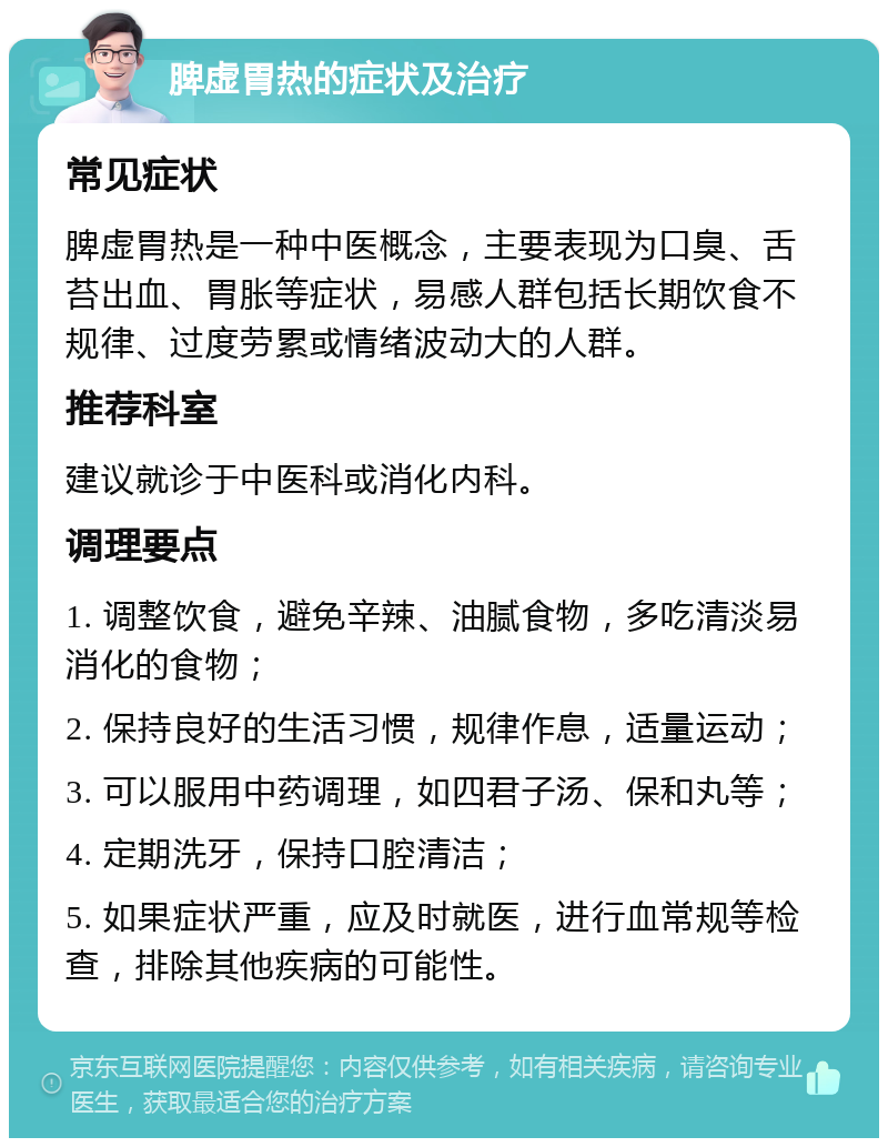 脾虚胃热的症状及治疗 常见症状 脾虚胃热是一种中医概念，主要表现为口臭、舌苔出血、胃胀等症状，易感人群包括长期饮食不规律、过度劳累或情绪波动大的人群。 推荐科室 建议就诊于中医科或消化内科。 调理要点 1. 调整饮食，避免辛辣、油腻食物，多吃清淡易消化的食物； 2. 保持良好的生活习惯，规律作息，适量运动； 3. 可以服用中药调理，如四君子汤、保和丸等； 4. 定期洗牙，保持口腔清洁； 5. 如果症状严重，应及时就医，进行血常规等检查，排除其他疾病的可能性。