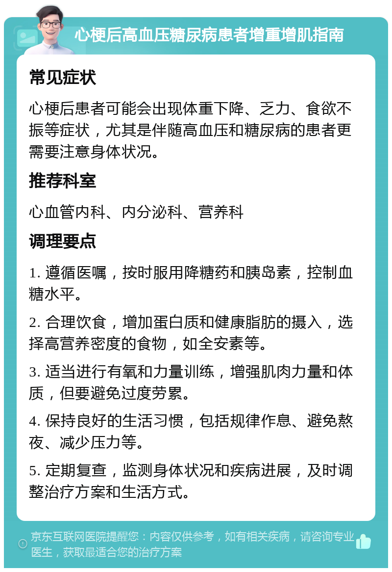 心梗后高血压糖尿病患者增重增肌指南 常见症状 心梗后患者可能会出现体重下降、乏力、食欲不振等症状，尤其是伴随高血压和糖尿病的患者更需要注意身体状况。 推荐科室 心血管内科、内分泌科、营养科 调理要点 1. 遵循医嘱，按时服用降糖药和胰岛素，控制血糖水平。 2. 合理饮食，增加蛋白质和健康脂肪的摄入，选择高营养密度的食物，如全安素等。 3. 适当进行有氧和力量训练，增强肌肉力量和体质，但要避免过度劳累。 4. 保持良好的生活习惯，包括规律作息、避免熬夜、减少压力等。 5. 定期复查，监测身体状况和疾病进展，及时调整治疗方案和生活方式。