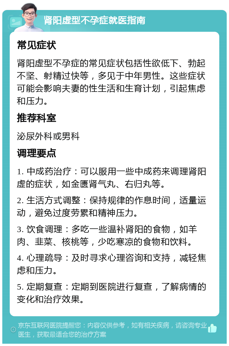 肾阳虚型不孕症就医指南 常见症状 肾阳虚型不孕症的常见症状包括性欲低下、勃起不坚、射精过快等，多见于中年男性。这些症状可能会影响夫妻的性生活和生育计划，引起焦虑和压力。 推荐科室 泌尿外科或男科 调理要点 1. 中成药治疗：可以服用一些中成药来调理肾阳虚的症状，如金匮肾气丸、右归丸等。 2. 生活方式调整：保持规律的作息时间，适量运动，避免过度劳累和精神压力。 3. 饮食调理：多吃一些温补肾阳的食物，如羊肉、韭菜、核桃等，少吃寒凉的食物和饮料。 4. 心理疏导：及时寻求心理咨询和支持，减轻焦虑和压力。 5. 定期复查：定期到医院进行复查，了解病情的变化和治疗效果。