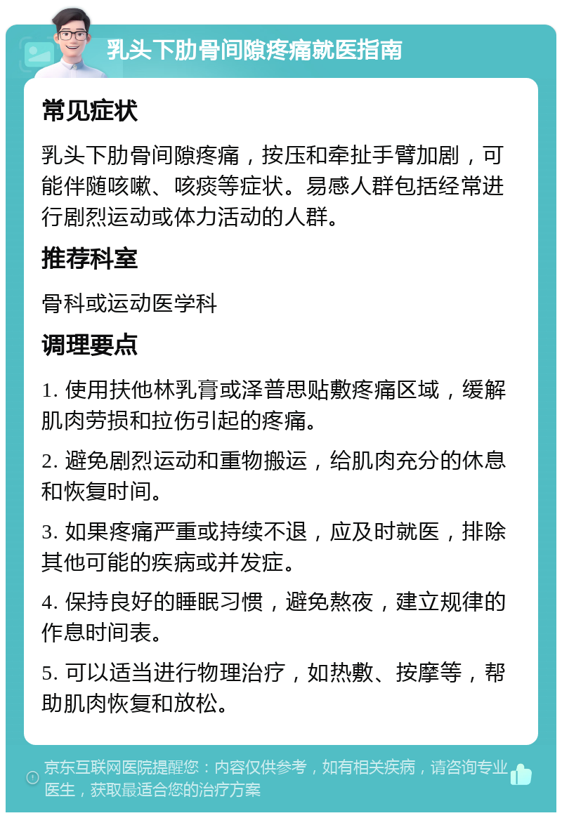 乳头下肋骨间隙疼痛就医指南 常见症状 乳头下肋骨间隙疼痛，按压和牵扯手臂加剧，可能伴随咳嗽、咳痰等症状。易感人群包括经常进行剧烈运动或体力活动的人群。 推荐科室 骨科或运动医学科 调理要点 1. 使用扶他林乳膏或泽普思贴敷疼痛区域，缓解肌肉劳损和拉伤引起的疼痛。 2. 避免剧烈运动和重物搬运，给肌肉充分的休息和恢复时间。 3. 如果疼痛严重或持续不退，应及时就医，排除其他可能的疾病或并发症。 4. 保持良好的睡眠习惯，避免熬夜，建立规律的作息时间表。 5. 可以适当进行物理治疗，如热敷、按摩等，帮助肌肉恢复和放松。