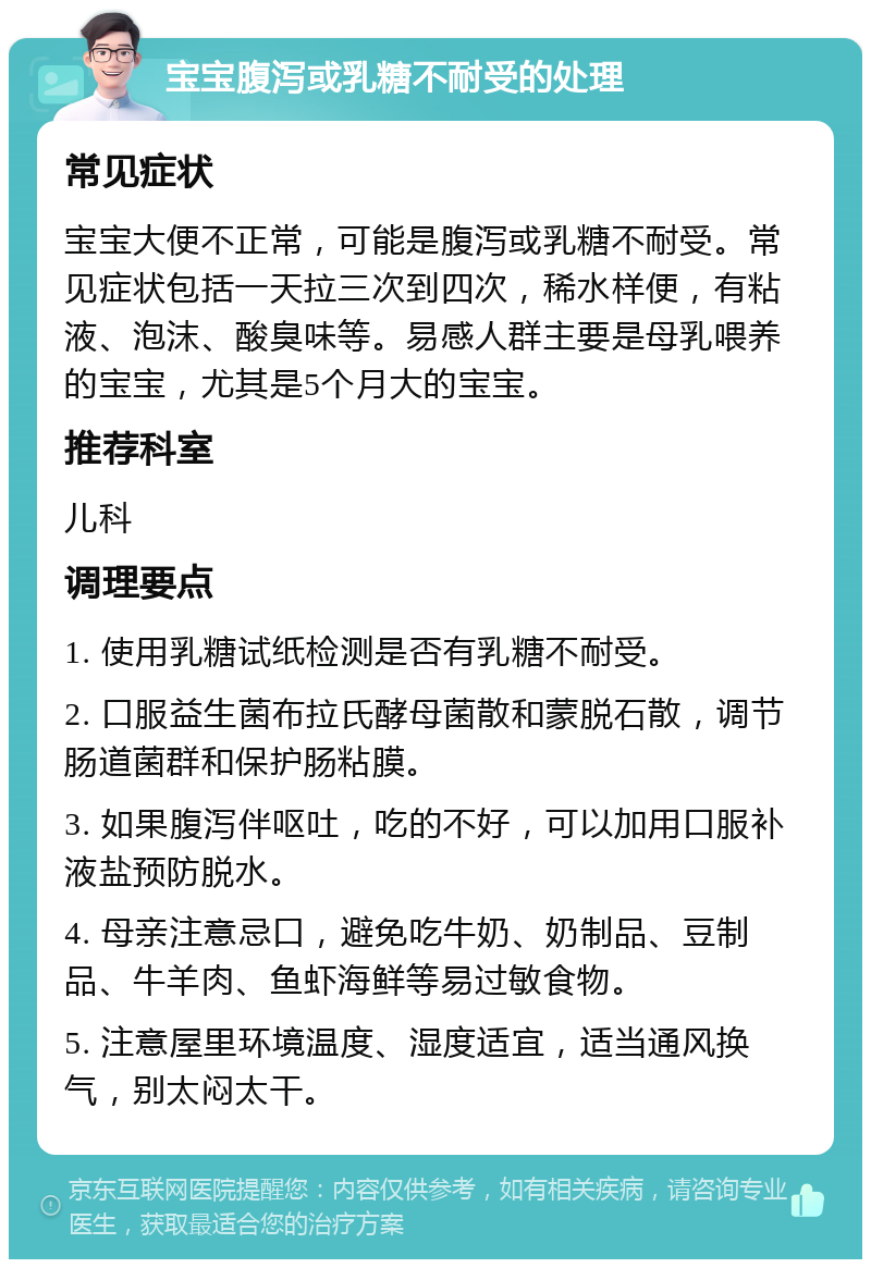 宝宝腹泻或乳糖不耐受的处理 常见症状 宝宝大便不正常，可能是腹泻或乳糖不耐受。常见症状包括一天拉三次到四次，稀水样便，有粘液、泡沫、酸臭味等。易感人群主要是母乳喂养的宝宝，尤其是5个月大的宝宝。 推荐科室 儿科 调理要点 1. 使用乳糖试纸检测是否有乳糖不耐受。 2. 口服益生菌布拉氏酵母菌散和蒙脱石散，调节肠道菌群和保护肠粘膜。 3. 如果腹泻伴呕吐，吃的不好，可以加用口服补液盐预防脱水。 4. 母亲注意忌口，避免吃牛奶、奶制品、豆制品、牛羊肉、鱼虾海鲜等易过敏食物。 5. 注意屋里环境温度、湿度适宜，适当通风换气，别太闷太干。