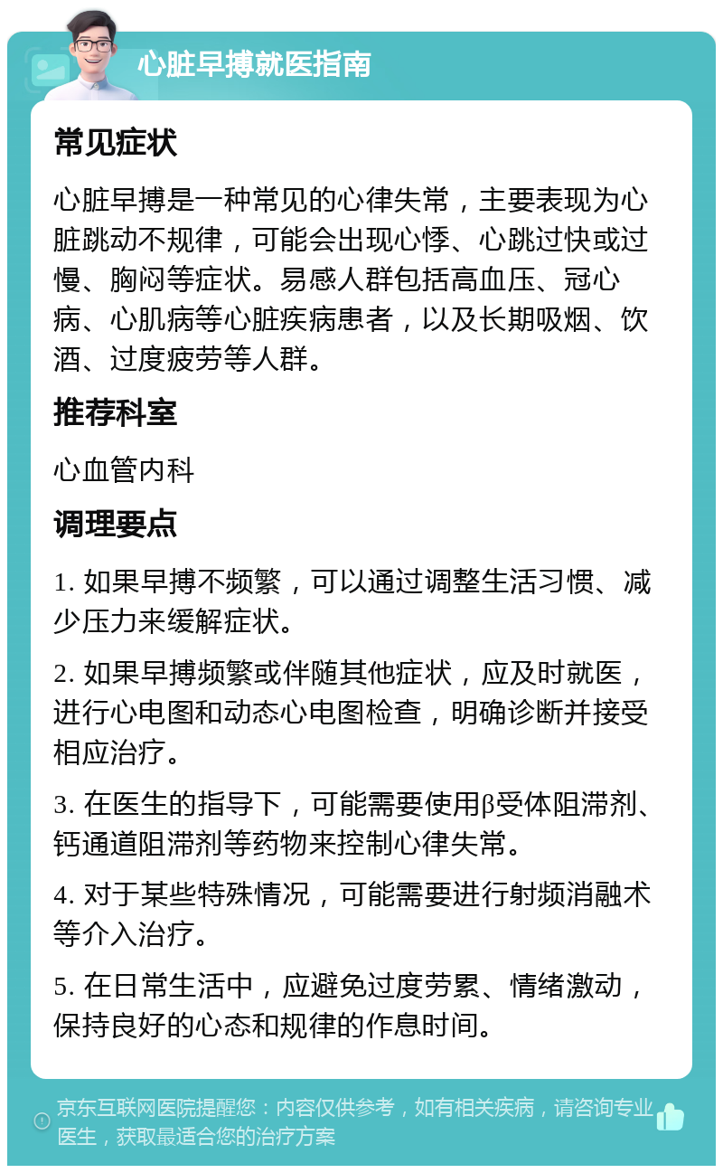 心脏早搏就医指南 常见症状 心脏早搏是一种常见的心律失常，主要表现为心脏跳动不规律，可能会出现心悸、心跳过快或过慢、胸闷等症状。易感人群包括高血压、冠心病、心肌病等心脏疾病患者，以及长期吸烟、饮酒、过度疲劳等人群。 推荐科室 心血管内科 调理要点 1. 如果早搏不频繁，可以通过调整生活习惯、减少压力来缓解症状。 2. 如果早搏频繁或伴随其他症状，应及时就医，进行心电图和动态心电图检查，明确诊断并接受相应治疗。 3. 在医生的指导下，可能需要使用β受体阻滞剂、钙通道阻滞剂等药物来控制心律失常。 4. 对于某些特殊情况，可能需要进行射频消融术等介入治疗。 5. 在日常生活中，应避免过度劳累、情绪激动，保持良好的心态和规律的作息时间。