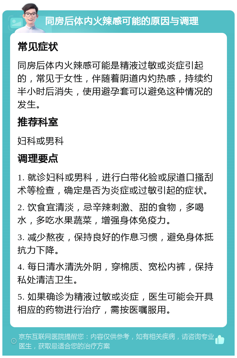 同房后体内火辣感可能的原因与调理 常见症状 同房后体内火辣感可能是精液过敏或炎症引起的，常见于女性，伴随着阴道内灼热感，持续约半小时后消失，使用避孕套可以避免这种情况的发生。 推荐科室 妇科或男科 调理要点 1. 就诊妇科或男科，进行白带化验或尿道口搔刮术等检查，确定是否为炎症或过敏引起的症状。 2. 饮食宜清淡，忌辛辣刺激、甜的食物，多喝水，多吃水果蔬菜，增强身体免疫力。 3. 减少熬夜，保持良好的作息习惯，避免身体抵抗力下降。 4. 每日清水清洗外阴，穿棉质、宽松内裤，保持私处清洁卫生。 5. 如果确诊为精液过敏或炎症，医生可能会开具相应的药物进行治疗，需按医嘱服用。