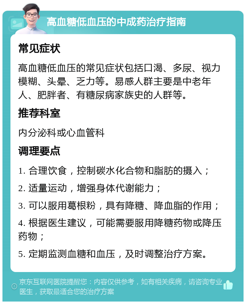 高血糖低血压的中成药治疗指南 常见症状 高血糖低血压的常见症状包括口渴、多尿、视力模糊、头晕、乏力等。易感人群主要是中老年人、肥胖者、有糖尿病家族史的人群等。 推荐科室 内分泌科或心血管科 调理要点 1. 合理饮食，控制碳水化合物和脂肪的摄入； 2. 适量运动，增强身体代谢能力； 3. 可以服用葛根粉，具有降糖、降血脂的作用； 4. 根据医生建议，可能需要服用降糖药物或降压药物； 5. 定期监测血糖和血压，及时调整治疗方案。