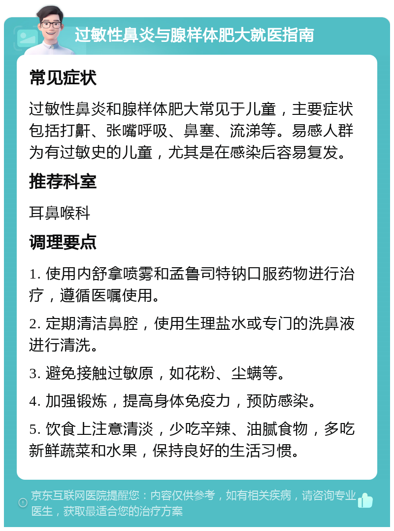 过敏性鼻炎与腺样体肥大就医指南 常见症状 过敏性鼻炎和腺样体肥大常见于儿童，主要症状包括打鼾、张嘴呼吸、鼻塞、流涕等。易感人群为有过敏史的儿童，尤其是在感染后容易复发。 推荐科室 耳鼻喉科 调理要点 1. 使用内舒拿喷雾和孟鲁司特钠口服药物进行治疗，遵循医嘱使用。 2. 定期清洁鼻腔，使用生理盐水或专门的洗鼻液进行清洗。 3. 避免接触过敏原，如花粉、尘螨等。 4. 加强锻炼，提高身体免疫力，预防感染。 5. 饮食上注意清淡，少吃辛辣、油腻食物，多吃新鲜蔬菜和水果，保持良好的生活习惯。