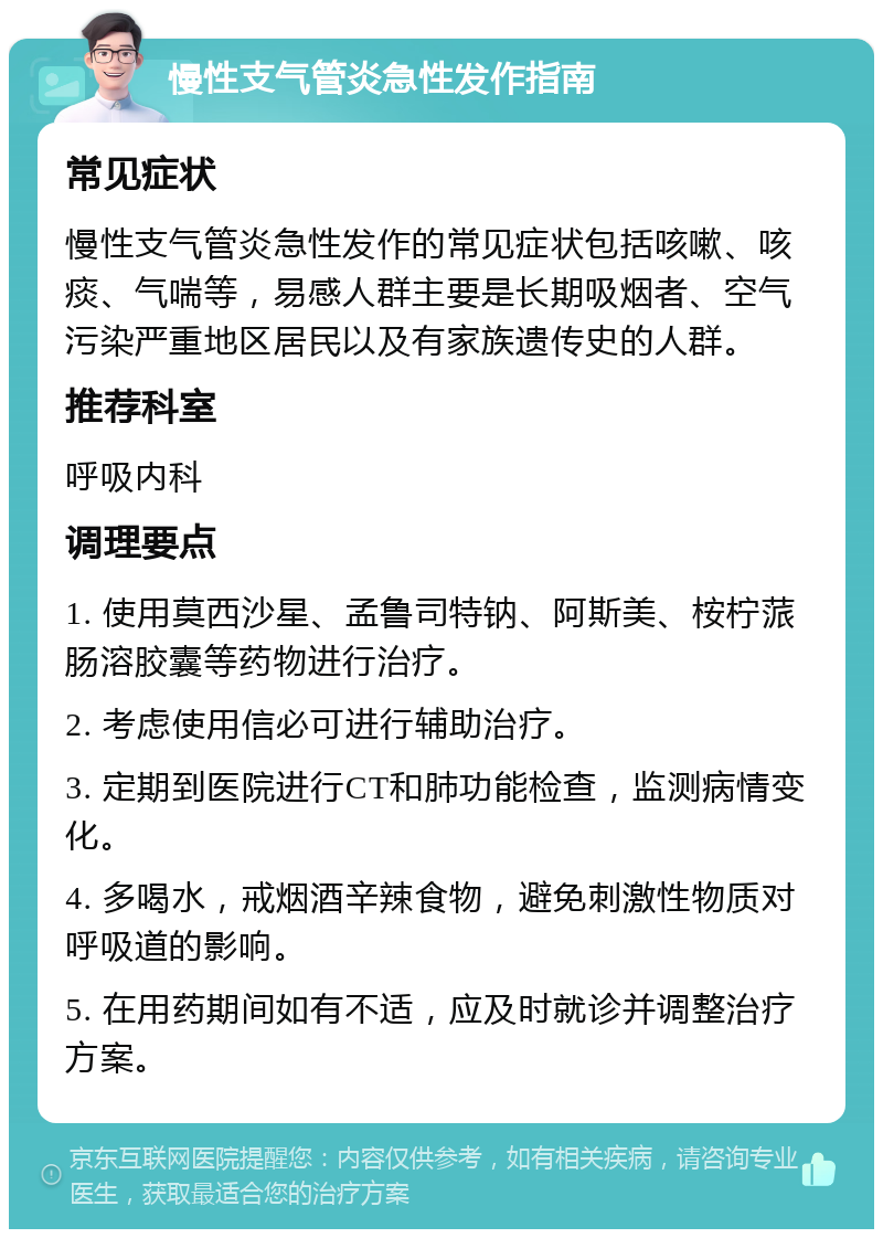 慢性支气管炎急性发作指南 常见症状 慢性支气管炎急性发作的常见症状包括咳嗽、咳痰、气喘等，易感人群主要是长期吸烟者、空气污染严重地区居民以及有家族遗传史的人群。 推荐科室 呼吸内科 调理要点 1. 使用莫西沙星、孟鲁司特钠、阿斯美、桉柠蒎肠溶胶囊等药物进行治疗。 2. 考虑使用信必可进行辅助治疗。 3. 定期到医院进行CT和肺功能检查，监测病情变化。 4. 多喝水，戒烟酒辛辣食物，避免刺激性物质对呼吸道的影响。 5. 在用药期间如有不适，应及时就诊并调整治疗方案。