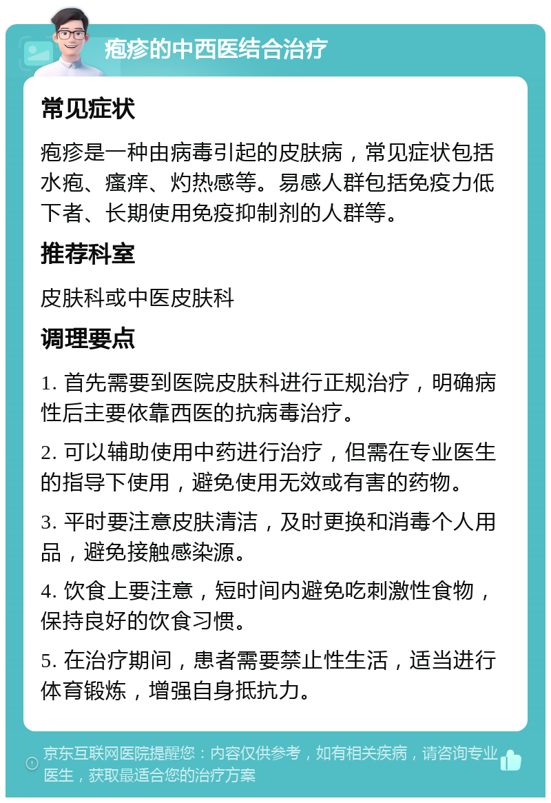 疱疹的中西医结合治疗 常见症状 疱疹是一种由病毒引起的皮肤病，常见症状包括水疱、瘙痒、灼热感等。易感人群包括免疫力低下者、长期使用免疫抑制剂的人群等。 推荐科室 皮肤科或中医皮肤科 调理要点 1. 首先需要到医院皮肤科进行正规治疗，明确病性后主要依靠西医的抗病毒治疗。 2. 可以辅助使用中药进行治疗，但需在专业医生的指导下使用，避免使用无效或有害的药物。 3. 平时要注意皮肤清洁，及时更换和消毒个人用品，避免接触感染源。 4. 饮食上要注意，短时间内避免吃刺激性食物，保持良好的饮食习惯。 5. 在治疗期间，患者需要禁止性生活，适当进行体育锻炼，增强自身抵抗力。