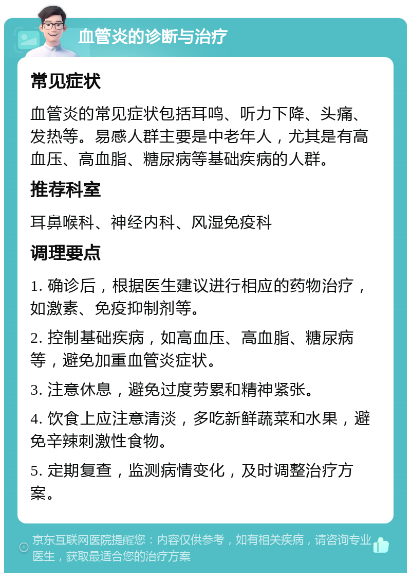 血管炎的诊断与治疗 常见症状 血管炎的常见症状包括耳鸣、听力下降、头痛、发热等。易感人群主要是中老年人，尤其是有高血压、高血脂、糖尿病等基础疾病的人群。 推荐科室 耳鼻喉科、神经内科、风湿免疫科 调理要点 1. 确诊后，根据医生建议进行相应的药物治疗，如激素、免疫抑制剂等。 2. 控制基础疾病，如高血压、高血脂、糖尿病等，避免加重血管炎症状。 3. 注意休息，避免过度劳累和精神紧张。 4. 饮食上应注意清淡，多吃新鲜蔬菜和水果，避免辛辣刺激性食物。 5. 定期复查，监测病情变化，及时调整治疗方案。