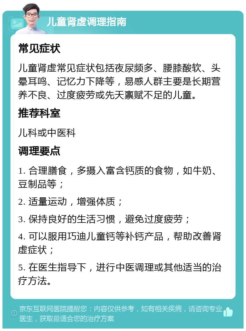 儿童肾虚调理指南 常见症状 儿童肾虚常见症状包括夜尿频多、腰膝酸软、头晕耳鸣、记忆力下降等，易感人群主要是长期营养不良、过度疲劳或先天禀赋不足的儿童。 推荐科室 儿科或中医科 调理要点 1. 合理膳食，多摄入富含钙质的食物，如牛奶、豆制品等； 2. 适量运动，增强体质； 3. 保持良好的生活习惯，避免过度疲劳； 4. 可以服用巧迪儿童钙等补钙产品，帮助改善肾虚症状； 5. 在医生指导下，进行中医调理或其他适当的治疗方法。