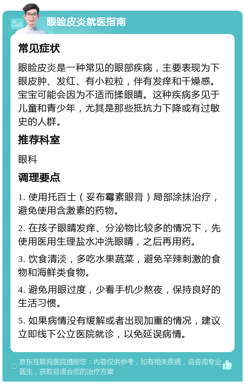 眼睑皮炎就医指南 常见症状 眼睑皮炎是一种常见的眼部疾病，主要表现为下眼皮肿、发红、有小粒粒，伴有发痒和干燥感。宝宝可能会因为不适而揉眼睛。这种疾病多见于儿童和青少年，尤其是那些抵抗力下降或有过敏史的人群。 推荐科室 眼科 调理要点 1. 使用托百士（妥布霉素眼膏）局部涂抹治疗，避免使用含激素的药物。 2. 在孩子眼睛发痒、分泌物比较多的情况下，先使用医用生理盐水冲洗眼睛，之后再用药。 3. 饮食清淡，多吃水果蔬菜，避免辛辣刺激的食物和海鲜类食物。 4. 避免用眼过度，少看手机少熬夜，保持良好的生活习惯。 5. 如果病情没有缓解或者出现加重的情况，建议立即线下公立医院就诊，以免延误病情。