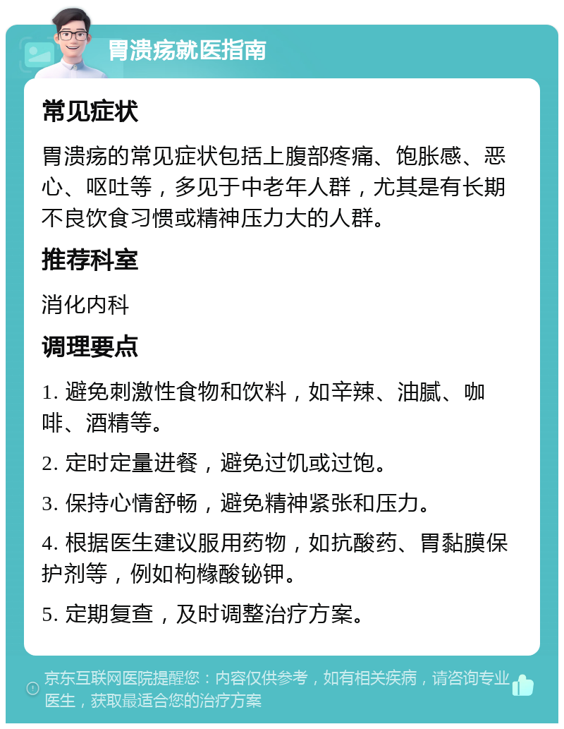 胃溃疡就医指南 常见症状 胃溃疡的常见症状包括上腹部疼痛、饱胀感、恶心、呕吐等，多见于中老年人群，尤其是有长期不良饮食习惯或精神压力大的人群。 推荐科室 消化内科 调理要点 1. 避免刺激性食物和饮料，如辛辣、油腻、咖啡、酒精等。 2. 定时定量进餐，避免过饥或过饱。 3. 保持心情舒畅，避免精神紧张和压力。 4. 根据医生建议服用药物，如抗酸药、胃黏膜保护剂等，例如枸橼酸铋钾。 5. 定期复查，及时调整治疗方案。