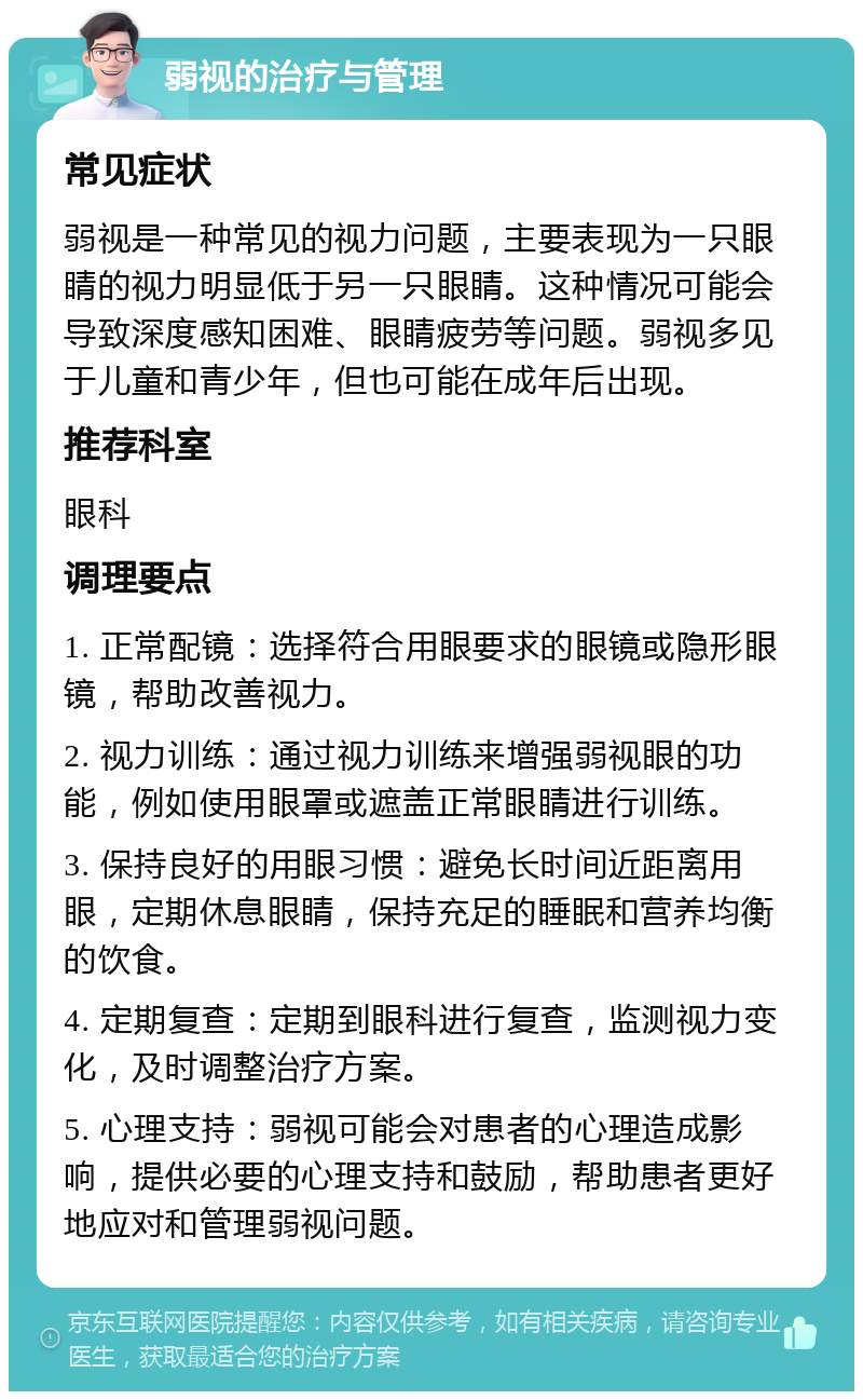 弱视的治疗与管理 常见症状 弱视是一种常见的视力问题，主要表现为一只眼睛的视力明显低于另一只眼睛。这种情况可能会导致深度感知困难、眼睛疲劳等问题。弱视多见于儿童和青少年，但也可能在成年后出现。 推荐科室 眼科 调理要点 1. 正常配镜：选择符合用眼要求的眼镜或隐形眼镜，帮助改善视力。 2. 视力训练：通过视力训练来增强弱视眼的功能，例如使用眼罩或遮盖正常眼睛进行训练。 3. 保持良好的用眼习惯：避免长时间近距离用眼，定期休息眼睛，保持充足的睡眠和营养均衡的饮食。 4. 定期复查：定期到眼科进行复查，监测视力变化，及时调整治疗方案。 5. 心理支持：弱视可能会对患者的心理造成影响，提供必要的心理支持和鼓励，帮助患者更好地应对和管理弱视问题。