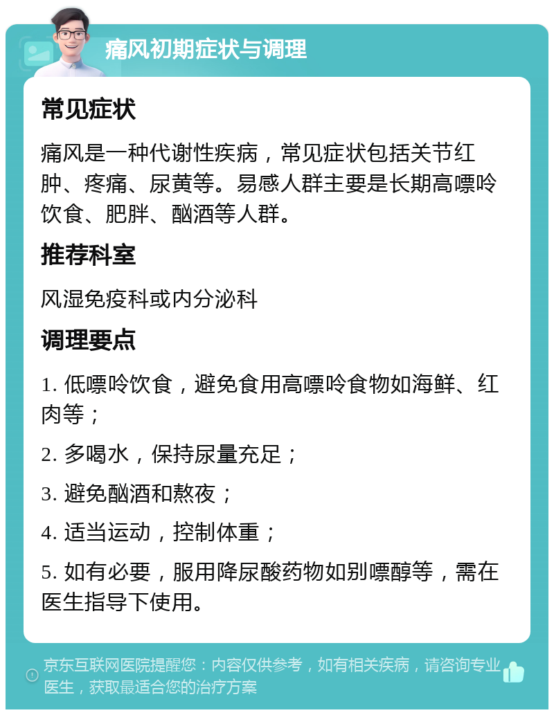 痛风初期症状与调理 常见症状 痛风是一种代谢性疾病，常见症状包括关节红肿、疼痛、尿黄等。易感人群主要是长期高嘌呤饮食、肥胖、酗酒等人群。 推荐科室 风湿免疫科或内分泌科 调理要点 1. 低嘌呤饮食，避免食用高嘌呤食物如海鲜、红肉等； 2. 多喝水，保持尿量充足； 3. 避免酗酒和熬夜； 4. 适当运动，控制体重； 5. 如有必要，服用降尿酸药物如别嘌醇等，需在医生指导下使用。