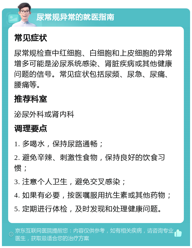 尿常规异常的就医指南 常见症状 尿常规检查中红细胞、白细胞和上皮细胞的异常增多可能是泌尿系统感染、肾脏疾病或其他健康问题的信号。常见症状包括尿频、尿急、尿痛、腰痛等。 推荐科室 泌尿外科或肾内科 调理要点 1. 多喝水，保持尿路通畅； 2. 避免辛辣、刺激性食物，保持良好的饮食习惯； 3. 注意个人卫生，避免交叉感染； 4. 如果有必要，按医嘱服用抗生素或其他药物； 5. 定期进行体检，及时发现和处理健康问题。