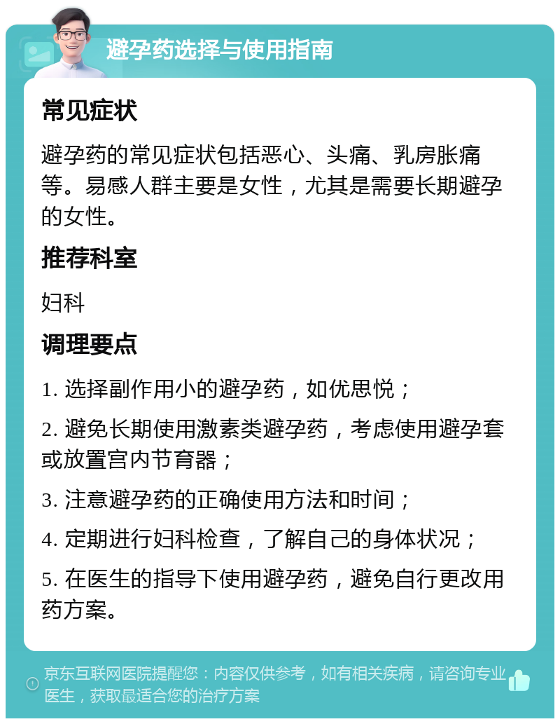 避孕药选择与使用指南 常见症状 避孕药的常见症状包括恶心、头痛、乳房胀痛等。易感人群主要是女性，尤其是需要长期避孕的女性。 推荐科室 妇科 调理要点 1. 选择副作用小的避孕药，如优思悦； 2. 避免长期使用激素类避孕药，考虑使用避孕套或放置宫内节育器； 3. 注意避孕药的正确使用方法和时间； 4. 定期进行妇科检查，了解自己的身体状况； 5. 在医生的指导下使用避孕药，避免自行更改用药方案。