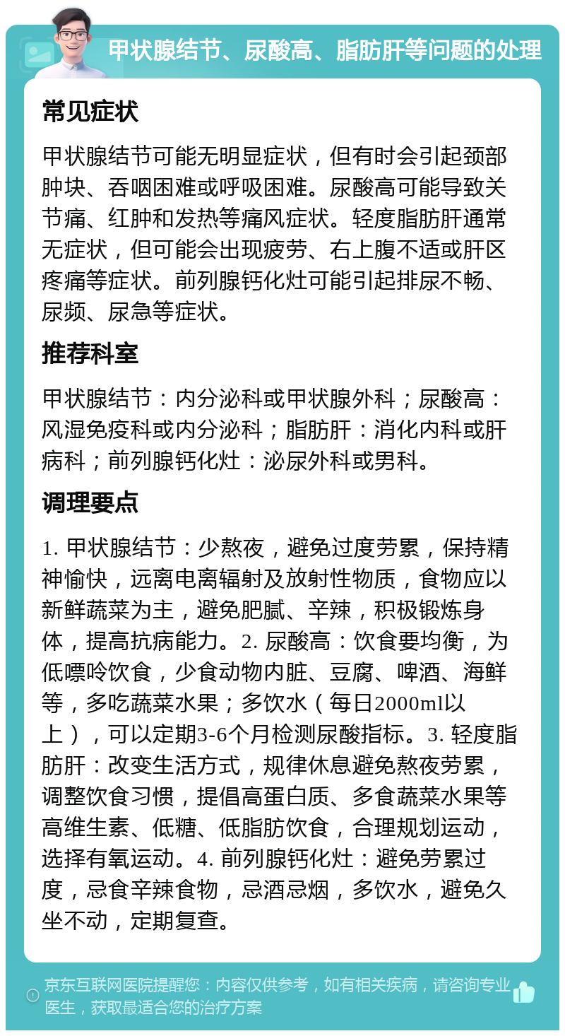 甲状腺结节、尿酸高、脂肪肝等问题的处理 常见症状 甲状腺结节可能无明显症状，但有时会引起颈部肿块、吞咽困难或呼吸困难。尿酸高可能导致关节痛、红肿和发热等痛风症状。轻度脂肪肝通常无症状，但可能会出现疲劳、右上腹不适或肝区疼痛等症状。前列腺钙化灶可能引起排尿不畅、尿频、尿急等症状。 推荐科室 甲状腺结节：内分泌科或甲状腺外科；尿酸高：风湿免疫科或内分泌科；脂肪肝：消化内科或肝病科；前列腺钙化灶：泌尿外科或男科。 调理要点 1. 甲状腺结节：少熬夜，避免过度劳累，保持精神愉快，远离电离辐射及放射性物质，食物应以新鲜蔬菜为主，避免肥腻、辛辣，积极锻炼身体，提高抗病能力。2. 尿酸高：饮食要均衡，为低嘌呤饮食，少食动物内脏、豆腐、啤酒、海鲜等，多吃蔬菜水果；多饮水（每日2000ml以上），可以定期3-6个月检测尿酸指标。3. 轻度脂肪肝：改变生活方式，规律休息避免熬夜劳累，调整饮食习惯，提倡高蛋白质、多食蔬菜水果等高维生素、低糖、低脂肪饮食，合理规划运动，选择有氧运动。4. 前列腺钙化灶：避免劳累过度，忌食辛辣食物，忌酒忌烟，多饮水，避免久坐不动，定期复查。