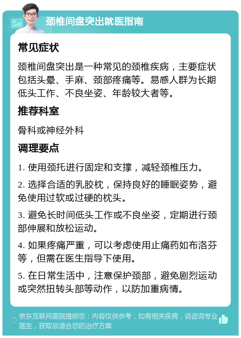 颈椎间盘突出就医指南 常见症状 颈椎间盘突出是一种常见的颈椎疾病，主要症状包括头晕、手麻、颈部疼痛等。易感人群为长期低头工作、不良坐姿、年龄较大者等。 推荐科室 骨科或神经外科 调理要点 1. 使用颈托进行固定和支撑，减轻颈椎压力。 2. 选择合适的乳胶枕，保持良好的睡眠姿势，避免使用过软或过硬的枕头。 3. 避免长时间低头工作或不良坐姿，定期进行颈部伸展和放松运动。 4. 如果疼痛严重，可以考虑使用止痛药如布洛芬等，但需在医生指导下使用。 5. 在日常生活中，注意保护颈部，避免剧烈运动或突然扭转头部等动作，以防加重病情。