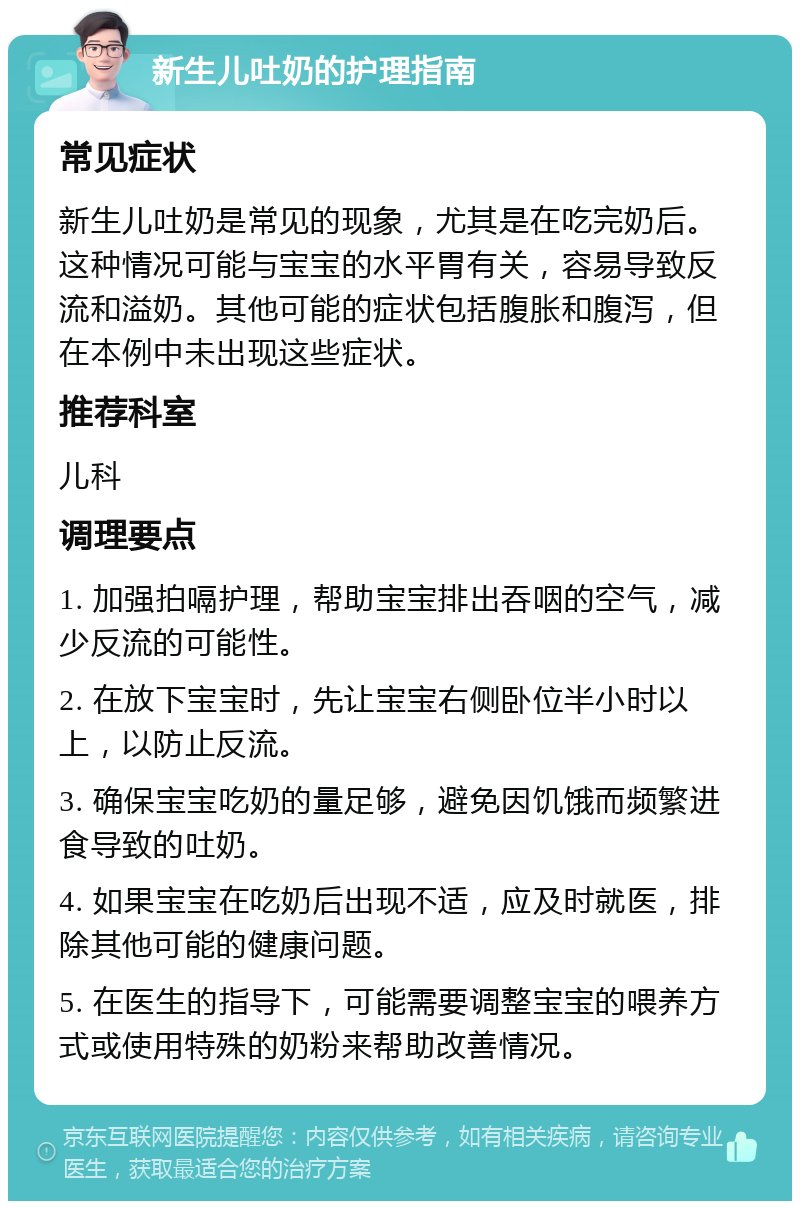 新生儿吐奶的护理指南 常见症状 新生儿吐奶是常见的现象，尤其是在吃完奶后。这种情况可能与宝宝的水平胃有关，容易导致反流和溢奶。其他可能的症状包括腹胀和腹泻，但在本例中未出现这些症状。 推荐科室 儿科 调理要点 1. 加强拍嗝护理，帮助宝宝排出吞咽的空气，减少反流的可能性。 2. 在放下宝宝时，先让宝宝右侧卧位半小时以上，以防止反流。 3. 确保宝宝吃奶的量足够，避免因饥饿而频繁进食导致的吐奶。 4. 如果宝宝在吃奶后出现不适，应及时就医，排除其他可能的健康问题。 5. 在医生的指导下，可能需要调整宝宝的喂养方式或使用特殊的奶粉来帮助改善情况。