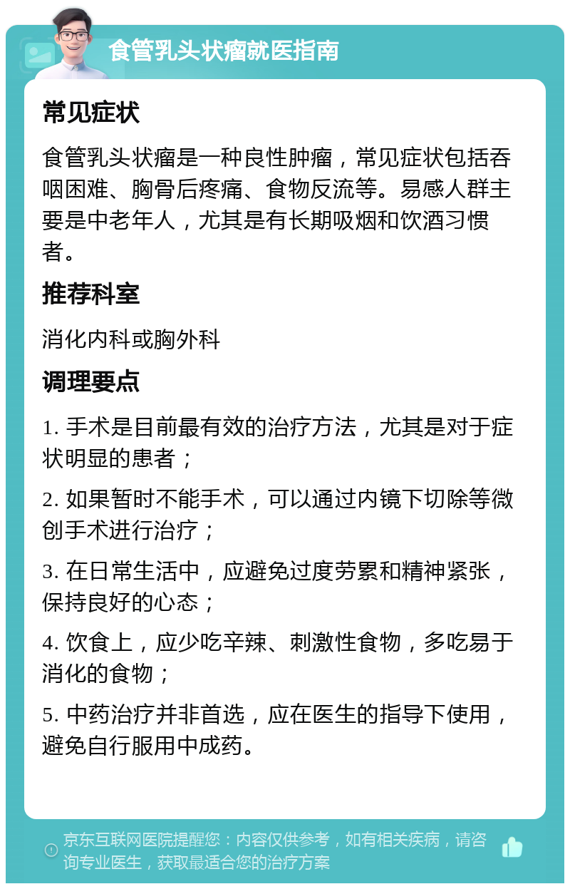 食管乳头状瘤就医指南 常见症状 食管乳头状瘤是一种良性肿瘤，常见症状包括吞咽困难、胸骨后疼痛、食物反流等。易感人群主要是中老年人，尤其是有长期吸烟和饮酒习惯者。 推荐科室 消化内科或胸外科 调理要点 1. 手术是目前最有效的治疗方法，尤其是对于症状明显的患者； 2. 如果暂时不能手术，可以通过内镜下切除等微创手术进行治疗； 3. 在日常生活中，应避免过度劳累和精神紧张，保持良好的心态； 4. 饮食上，应少吃辛辣、刺激性食物，多吃易于消化的食物； 5. 中药治疗并非首选，应在医生的指导下使用，避免自行服用中成药。