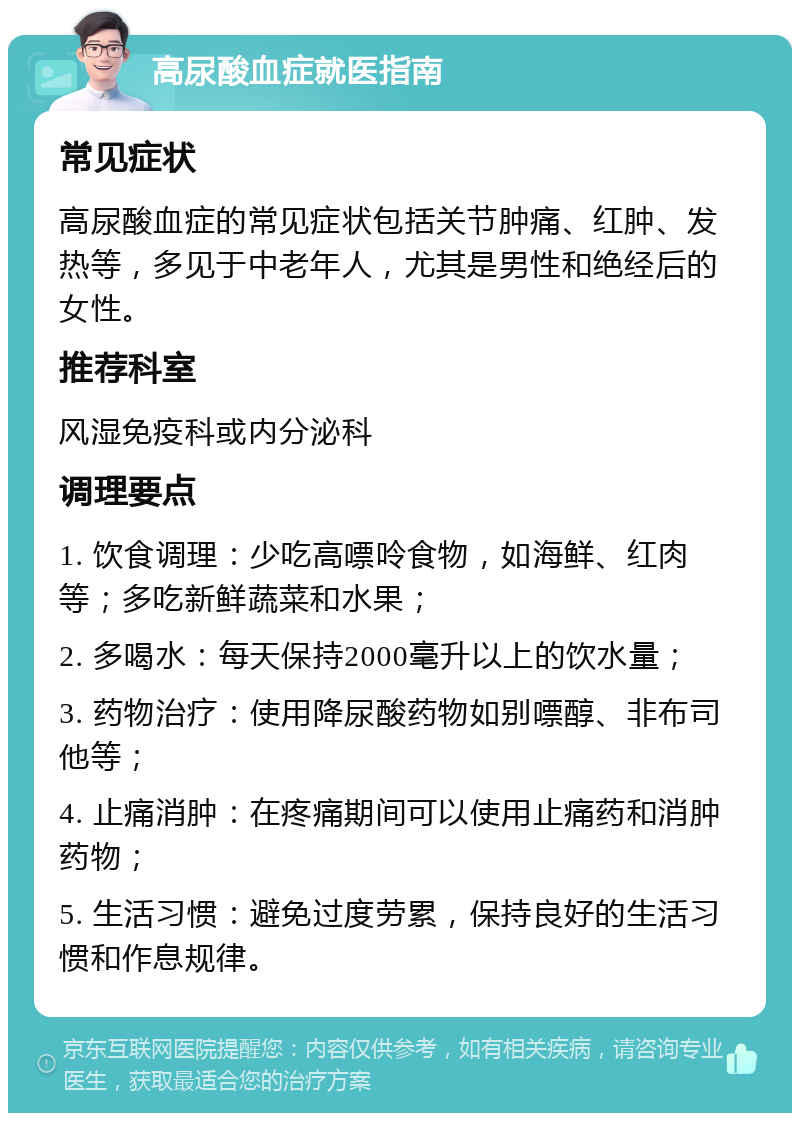 高尿酸血症就医指南 常见症状 高尿酸血症的常见症状包括关节肿痛、红肿、发热等，多见于中老年人，尤其是男性和绝经后的女性。 推荐科室 风湿免疫科或内分泌科 调理要点 1. 饮食调理：少吃高嘌呤食物，如海鲜、红肉等；多吃新鲜蔬菜和水果； 2. 多喝水：每天保持2000毫升以上的饮水量； 3. 药物治疗：使用降尿酸药物如别嘌醇、非布司他等； 4. 止痛消肿：在疼痛期间可以使用止痛药和消肿药物； 5. 生活习惯：避免过度劳累，保持良好的生活习惯和作息规律。