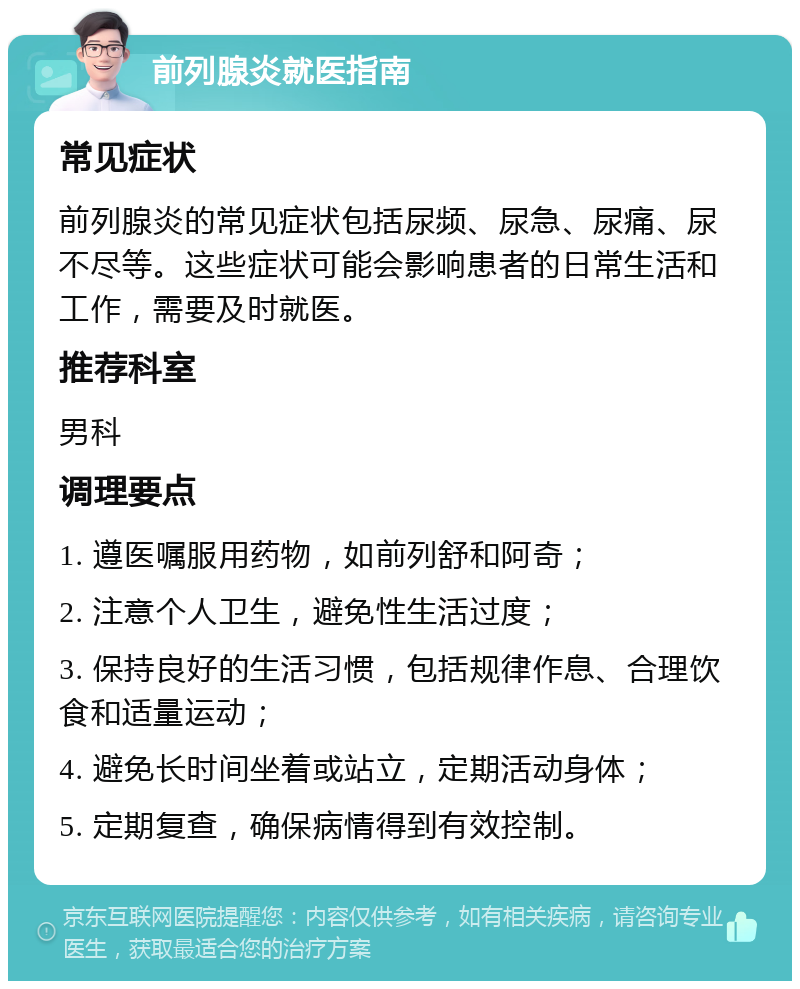 前列腺炎就医指南 常见症状 前列腺炎的常见症状包括尿频、尿急、尿痛、尿不尽等。这些症状可能会影响患者的日常生活和工作，需要及时就医。 推荐科室 男科 调理要点 1. 遵医嘱服用药物，如前列舒和阿奇； 2. 注意个人卫生，避免性生活过度； 3. 保持良好的生活习惯，包括规律作息、合理饮食和适量运动； 4. 避免长时间坐着或站立，定期活动身体； 5. 定期复查，确保病情得到有效控制。