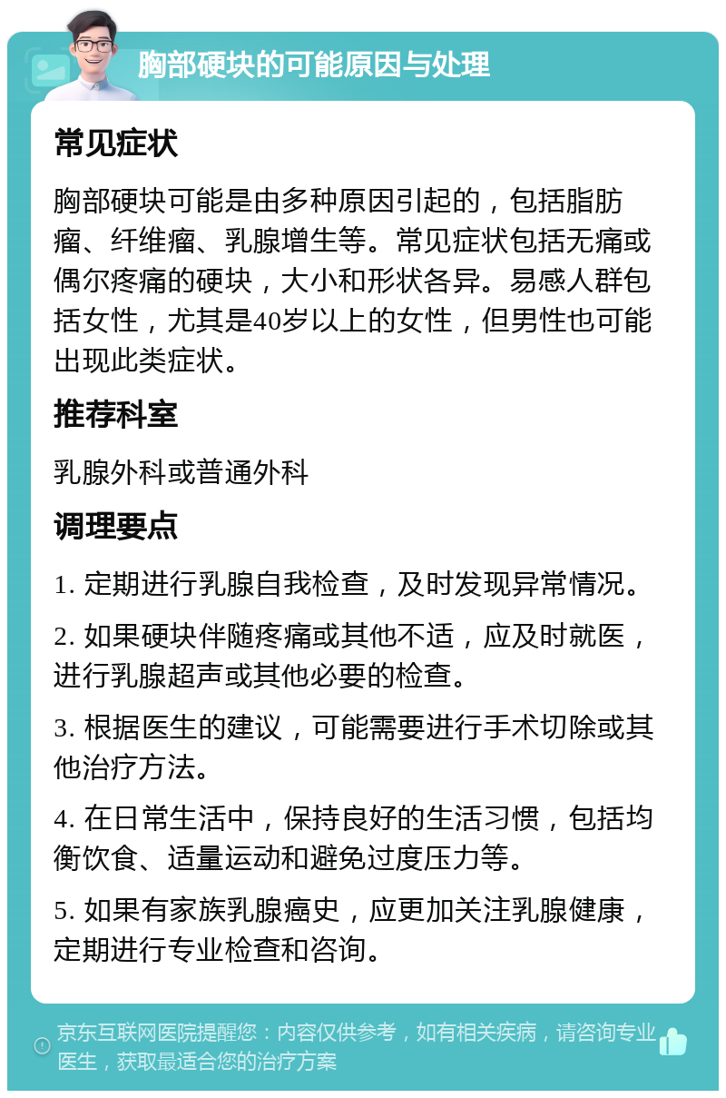 胸部硬块的可能原因与处理 常见症状 胸部硬块可能是由多种原因引起的，包括脂肪瘤、纤维瘤、乳腺增生等。常见症状包括无痛或偶尔疼痛的硬块，大小和形状各异。易感人群包括女性，尤其是40岁以上的女性，但男性也可能出现此类症状。 推荐科室 乳腺外科或普通外科 调理要点 1. 定期进行乳腺自我检查，及时发现异常情况。 2. 如果硬块伴随疼痛或其他不适，应及时就医，进行乳腺超声或其他必要的检查。 3. 根据医生的建议，可能需要进行手术切除或其他治疗方法。 4. 在日常生活中，保持良好的生活习惯，包括均衡饮食、适量运动和避免过度压力等。 5. 如果有家族乳腺癌史，应更加关注乳腺健康，定期进行专业检查和咨询。