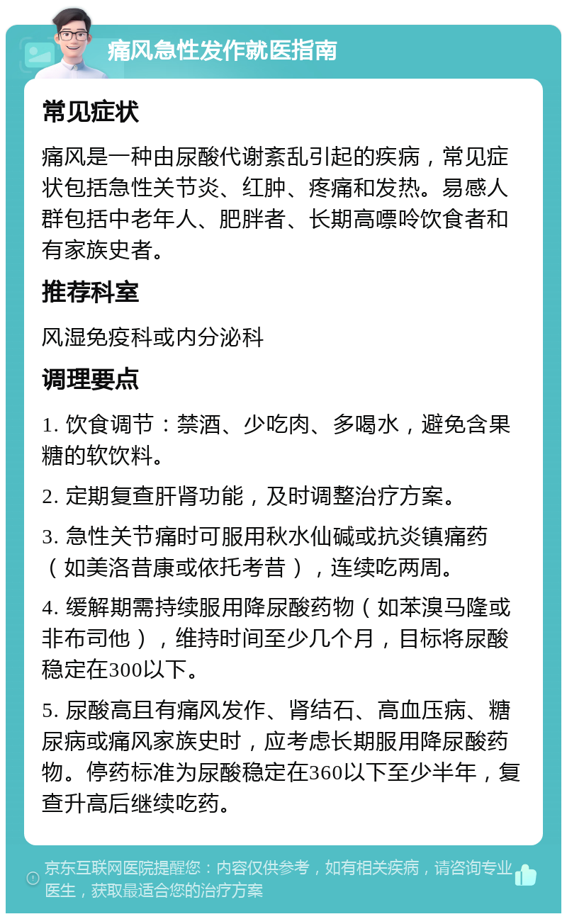 痛风急性发作就医指南 常见症状 痛风是一种由尿酸代谢紊乱引起的疾病，常见症状包括急性关节炎、红肿、疼痛和发热。易感人群包括中老年人、肥胖者、长期高嘌呤饮食者和有家族史者。 推荐科室 风湿免疫科或内分泌科 调理要点 1. 饮食调节：禁酒、少吃肉、多喝水，避免含果糖的软饮料。 2. 定期复查肝肾功能，及时调整治疗方案。 3. 急性关节痛时可服用秋水仙碱或抗炎镇痛药（如美洛昔康或依托考昔），连续吃两周。 4. 缓解期需持续服用降尿酸药物（如苯溴马隆或非布司他），维持时间至少几个月，目标将尿酸稳定在300以下。 5. 尿酸高且有痛风发作、肾结石、高血压病、糖尿病或痛风家族史时，应考虑长期服用降尿酸药物。停药标准为尿酸稳定在360以下至少半年，复查升高后继续吃药。