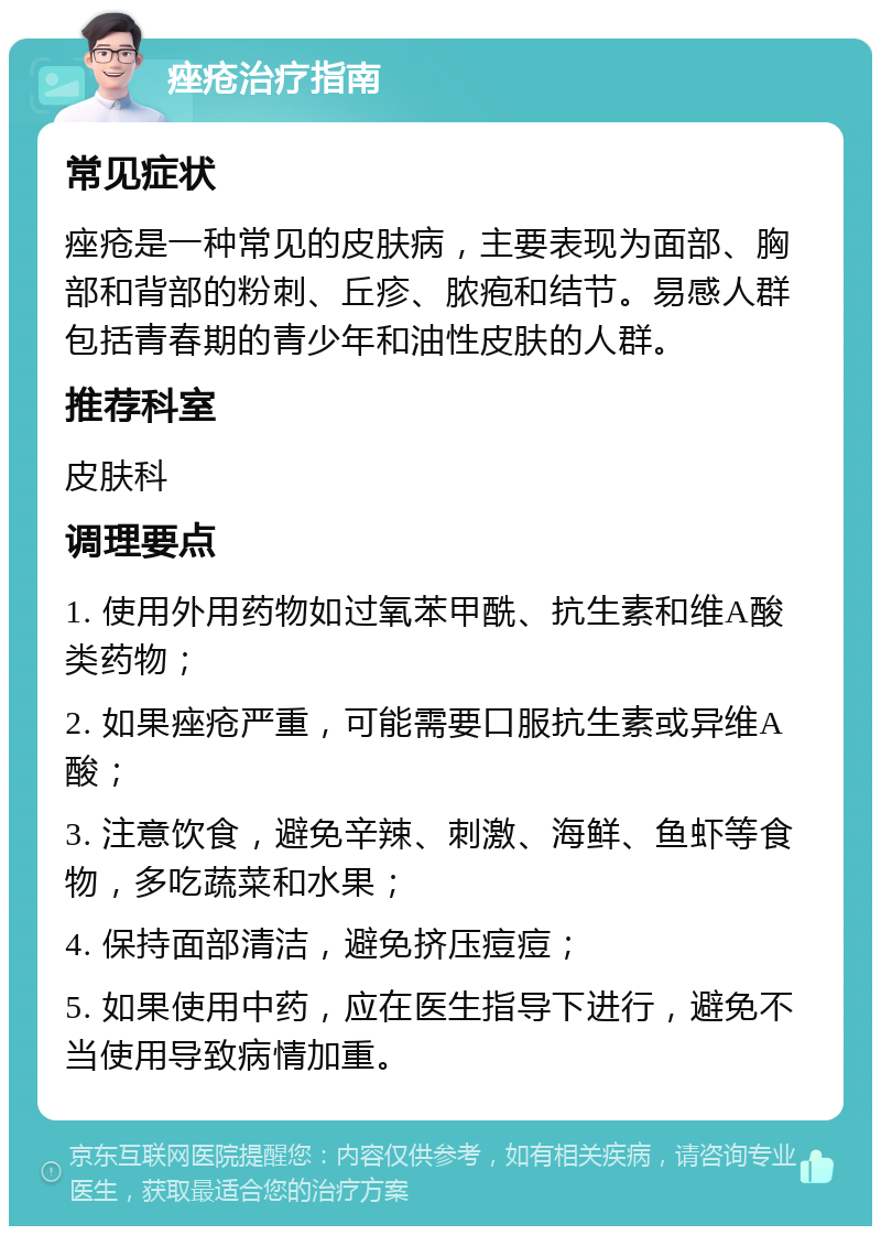 痤疮治疗指南 常见症状 痤疮是一种常见的皮肤病，主要表现为面部、胸部和背部的粉刺、丘疹、脓疱和结节。易感人群包括青春期的青少年和油性皮肤的人群。 推荐科室 皮肤科 调理要点 1. 使用外用药物如过氧苯甲酰、抗生素和维A酸类药物； 2. 如果痤疮严重，可能需要口服抗生素或异维A酸； 3. 注意饮食，避免辛辣、刺激、海鲜、鱼虾等食物，多吃蔬菜和水果； 4. 保持面部清洁，避免挤压痘痘； 5. 如果使用中药，应在医生指导下进行，避免不当使用导致病情加重。