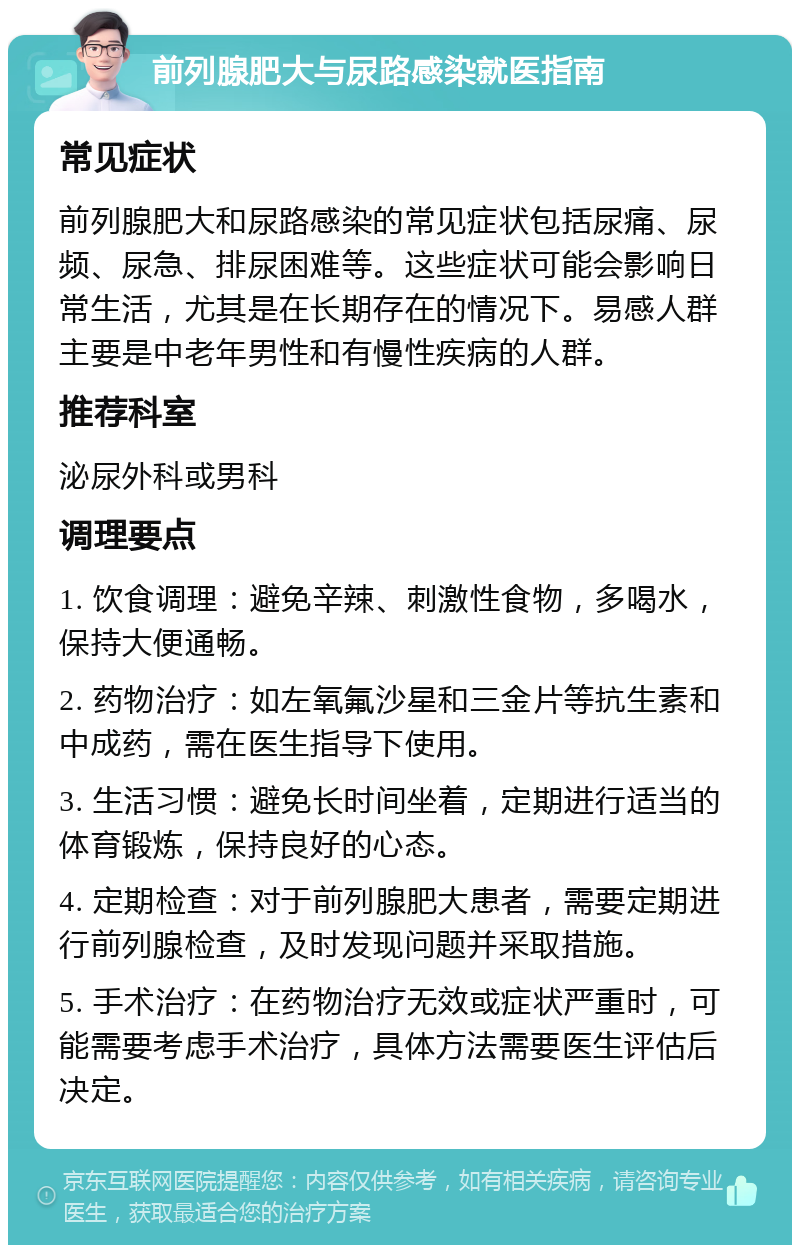 前列腺肥大与尿路感染就医指南 常见症状 前列腺肥大和尿路感染的常见症状包括尿痛、尿频、尿急、排尿困难等。这些症状可能会影响日常生活，尤其是在长期存在的情况下。易感人群主要是中老年男性和有慢性疾病的人群。 推荐科室 泌尿外科或男科 调理要点 1. 饮食调理：避免辛辣、刺激性食物，多喝水，保持大便通畅。 2. 药物治疗：如左氧氟沙星和三金片等抗生素和中成药，需在医生指导下使用。 3. 生活习惯：避免长时间坐着，定期进行适当的体育锻炼，保持良好的心态。 4. 定期检查：对于前列腺肥大患者，需要定期进行前列腺检查，及时发现问题并采取措施。 5. 手术治疗：在药物治疗无效或症状严重时，可能需要考虑手术治疗，具体方法需要医生评估后决定。