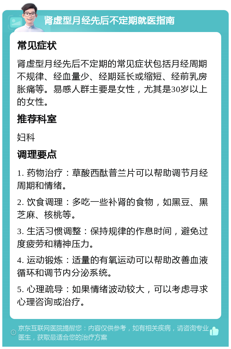 肾虚型月经先后不定期就医指南 常见症状 肾虚型月经先后不定期的常见症状包括月经周期不规律、经血量少、经期延长或缩短、经前乳房胀痛等。易感人群主要是女性，尤其是30岁以上的女性。 推荐科室 妇科 调理要点 1. 药物治疗：草酸西酞普兰片可以帮助调节月经周期和情绪。 2. 饮食调理：多吃一些补肾的食物，如黑豆、黑芝麻、核桃等。 3. 生活习惯调整：保持规律的作息时间，避免过度疲劳和精神压力。 4. 运动锻炼：适量的有氧运动可以帮助改善血液循环和调节内分泌系统。 5. 心理疏导：如果情绪波动较大，可以考虑寻求心理咨询或治疗。