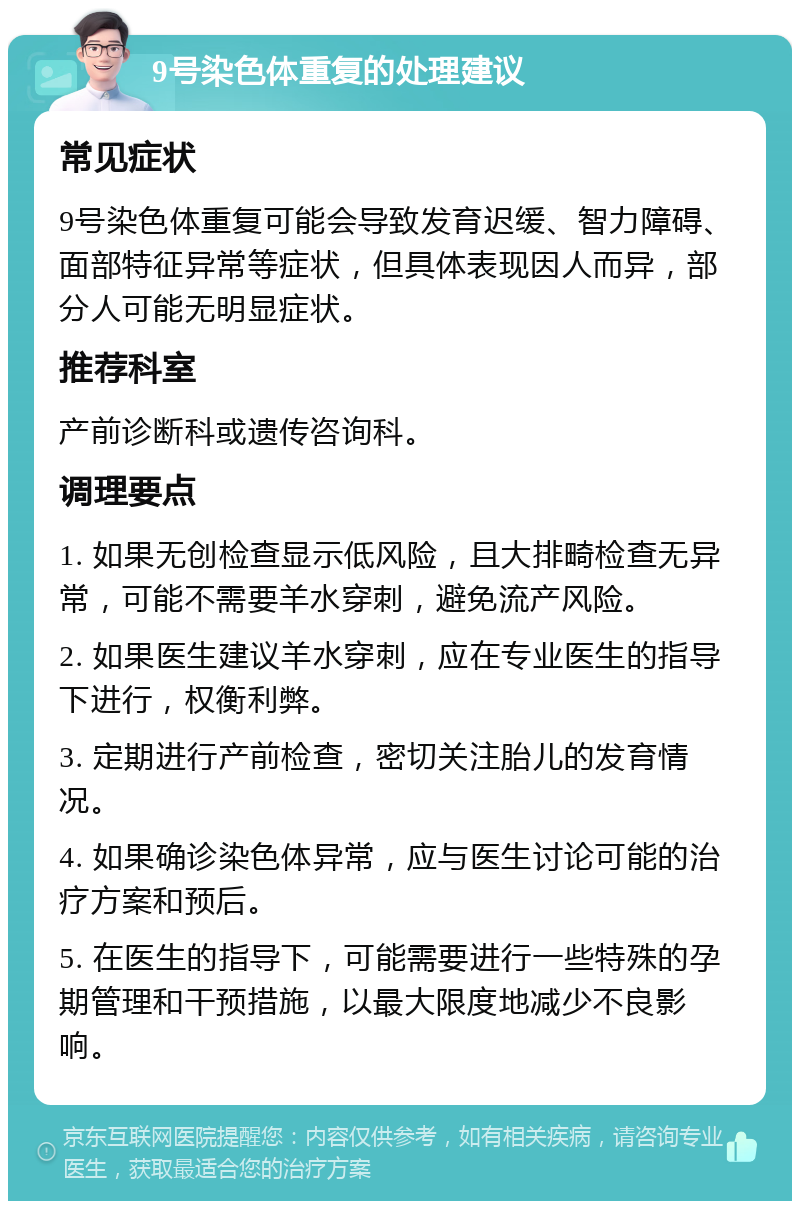 9号染色体重复的处理建议 常见症状 9号染色体重复可能会导致发育迟缓、智力障碍、面部特征异常等症状，但具体表现因人而异，部分人可能无明显症状。 推荐科室 产前诊断科或遗传咨询科。 调理要点 1. 如果无创检查显示低风险，且大排畸检查无异常，可能不需要羊水穿刺，避免流产风险。 2. 如果医生建议羊水穿刺，应在专业医生的指导下进行，权衡利弊。 3. 定期进行产前检查，密切关注胎儿的发育情况。 4. 如果确诊染色体异常，应与医生讨论可能的治疗方案和预后。 5. 在医生的指导下，可能需要进行一些特殊的孕期管理和干预措施，以最大限度地减少不良影响。